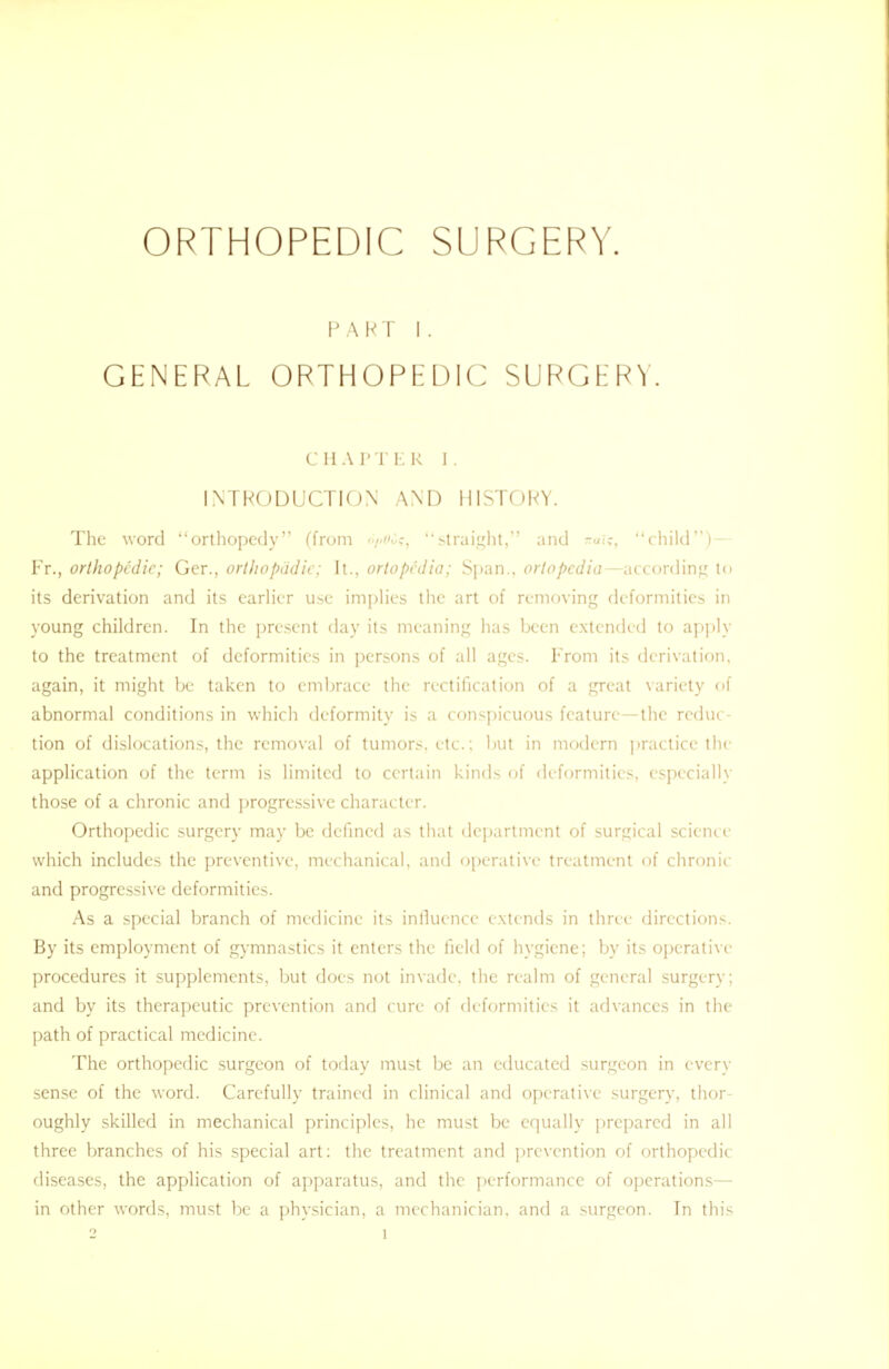 ORTHOPEDIC SURGERY. PART I . GENERAL ORTHOPEDIC SURGERY. CHAPTER J. INTRODUCTION AND HISTORY. The word orthopedy (from o/^ic, straight, and child)— Fr., orthopedic; Ger., orthopadie; Jt., ortopedia; Span., ortopedia—according to its derivation and its earlier use implies the art of removing deformities in young children. In the present day its meaning has been extended to apply to the treatment of deformities in persons of all ages. From its derivation, again, it might be taken to embrace the rectification of a great variety of abnormal conditions in which deformity is a conspicuous feature—the reduc- tion of dislocations, the removal of tumors, etc.; but in modern practice the application of the term is limited to certain kinds of deformities, especially those of a chronic and progressive character. Orthopedic surgery may be defined as that department of surgical science which includes the preventive, mechanical, and operative treatment of chronic and progressive deformities. As a special branch of medicine its influence extends in three directions. By its employment of gymnastics it enters the field of hygiene; by its operative procedures it supplements, but does not invade, the realm of general surgery; and by its therapeutic prevention and cure of deformities it advances in the path of practical medicine. The orthopedic surgeon of today must be an educated surgeon in every sense of the word. Carefully trained in clinical and operative surgery, thor- oughly skilled in mechanical principles, he must be equally prepared in all three branches of his special art: the treatment and prevention of orthopedic- diseases, the application of apparatus, and the performance of operations— in other words, must be a physician, a mechanician, and a surgeon. In this