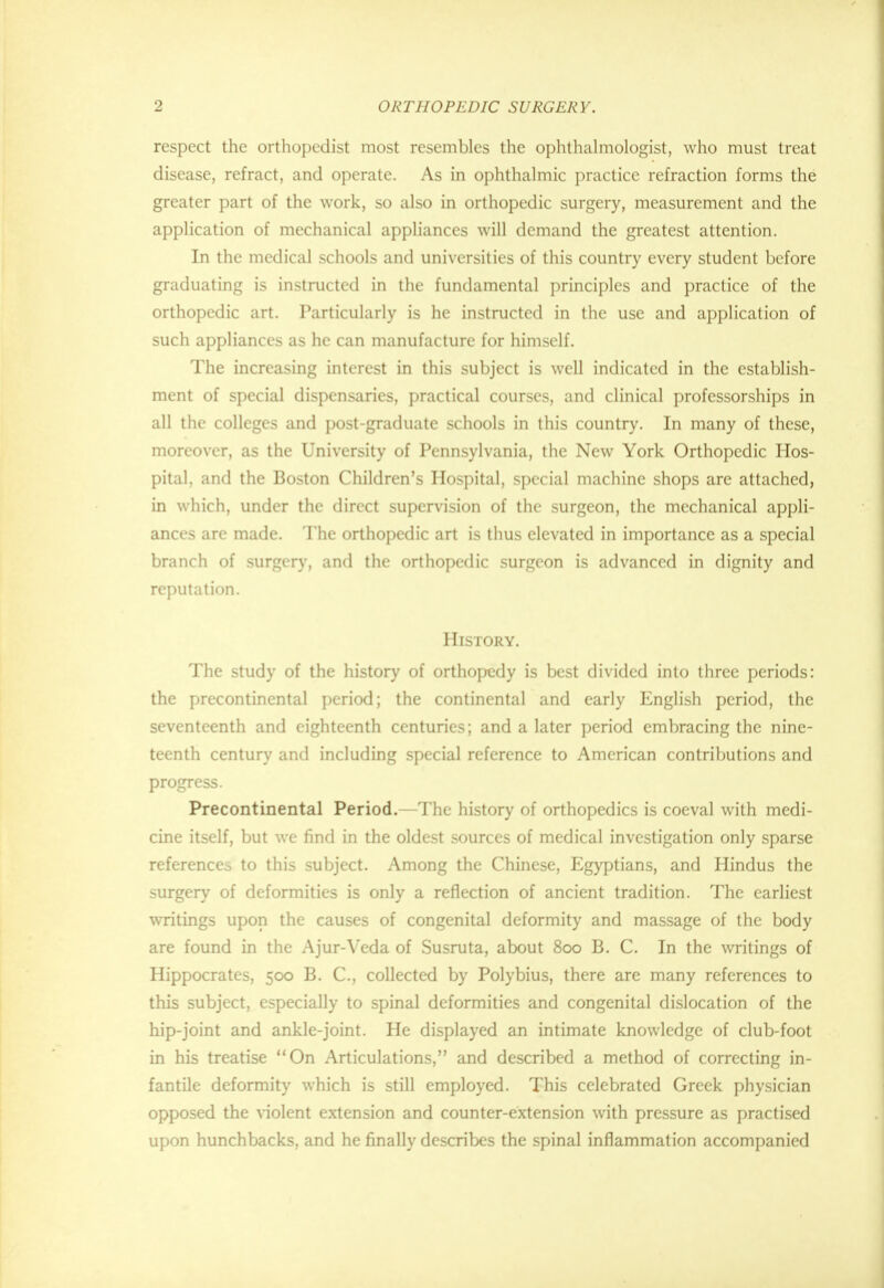 respect the orthopedist most resembles the ophthalmologist, who must treat disease, refract, and operate. As in ophthalmic practice refraction forms the greater part of the work, so also in orthopedic surgery, measurement and the application of mechanical appliances will demand the greatest attention. In the medical schools and universities of this country every student before graduating is instructed in the fundamental principles and practice of the orthopedic art. Particularly is he instructed in the use and application of such appliances as he can manufacture for himself. The increasing interest in this subject is well indicated in the establish- ment of special dispensaries, practical courses, and clinical professorships in all the colleges and post-graduate schools in this country. In many of these, moreover, as the University of Pennsylvania, the New York Orthopedic Hos- pital, and the Boston Children's Hospital, special machine shops are attached, in which, under the direct supervision of the surgeon, the mechanical appli- ances arc made. The orthopedic art is thus elevated in importance as a special branch of surgery, and the orthopedic surgeon is advanced in dignity and reputation. History. The study of the history of orthopedy is best divided into three periods: the precontinental period; the continental and early English period, the seventeenth and eighteenth centuries; and a later period embracing the nine- teenth century and including special reference to American contributions and progress. Precontinental Period.—The history of orthopedics is coeval with medi- cine itself, but we find in the oldest sources of medical investigation only sparse reference^ to this subject. Among the Chinese, Egyptians, and Hindus the surgery of deformities is only a reflection of ancient tradition. The earliest writings upon the causes of congenital deformity and massage of the body are found in the Ajur-Veda of Susruta, about 800 B. C. In the writings of Hippocrates, 500 B. C, collected by Polybius, there are many references to this subject, especially to spinal deformities and congenital dislocation of the hip-joint and ankle-joint. He displayed an intimate knowledge of club-foot in his treatise On Articulations, and described a method of correcting in- fantile deformity which is still employed. This celebrated Greek physician opposed the violent extension and counter-extension with pressure as practised upon hunchbacks, and he finally describes the spinal inflammation accompanied