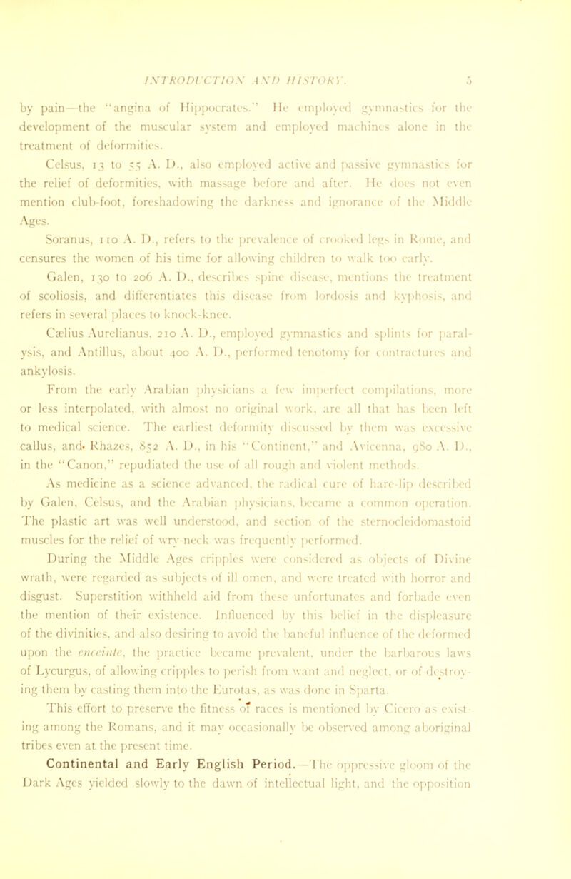 INTRODUCTION AND HISTORY by pain—the angina of Hippocrates. He employed gymnastics for the development of the muscular system and employed machines alone in tin- treatment of deformities. Celsus, 13 to 55 A. D., also employed active and passive gymnastics for the relief of deformities, with massage before and after. He does not even mention club-foot, foreshadowing the darkness and ignorance of the Middle Ages. Soranus, no A. U., refers to the prevalence of crooked legs in Rome, and censures the women of his time for allowing children to walk too early. Galen, 130 to 206 A. D., describes spine disease, mentions the- treatment of scoliosis, and differentiates this disease from lordosis and kyphosis, and refers in several places to knock-knee. Ca'lius Aurelianus, 210 A. D., employed gymnastics and splints for paral- ysis, and Antillus, about 400 A. D., performed tenotomy for contractures and ankylosis. From the early Arabian physicians a few imperfect compilations, more or less interpolated, with almost no original work, arc all that has been left to medical science. The earliest deformity discussed by them was excessive callus, and. Rhazes, 852 A. D., in his Continent. and Avicenna, 980 A. D., in the Canon, repudiated the use of all rough and violent methods. As medicine as a science advanced, the radical cure of hare-lip described by Galen, Celsus, and the Arabian physicians, became a common operation. The plastic art was well understood, and section of the sternocleidomastoid muscles for the relief of wry-neck was frequently performed. During the Middle Ages cripples were considered as objects of Divine wrath, were regarded as subjects of ill omen, and were treated with horror and disgust. Superstition withheld aid from these unfortunates and forbade even the mention of their existence. Influenced by this belief in the displeasure of the divinities, and also desiring to avoid the baneful influence of the deformed upon the enceinte, the practice became prevalent, under the barbarous laws of Lycurgus, of allowing cripples to perish from want and neglect, or of destrov- ing them by casting them into the Eurotas, as was done in Sparta. This effort to preserve the fitness of races is mentioned by Cicero as exist- ing among the Romans, and it may occasionally be observed among aboriginal tribes even at the present time. Continental and Early English Period. - The oppressive gloom of the Dark Ages yielded slowly to the dawn of intellectual light, and the opposition