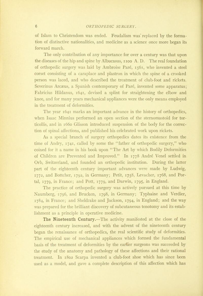 of Islam to Christendom was ended. Feudalism was' replaced by the forma- tion of distinctive nationalities, and medicine as a science once more began its forward march. The only contribution of any importance for over a century was that upon the diseases of the hip and spine by Albucasus, noo A. D. The real foundation of orthopedic surgery was laid by Ambroise Par6, 1561, who invented a steel corset consisting of a caraplace and plastron in which the spine of a crooked person was laced, and who described the treatment of club-foot and rickets. Severinus Arcaeus, a Spanish contemporary of Pare, invented some apparatus; Fabricius Hildanus, 1641, devised a splint for straightening the elbow and knee, and for many years mechanical appliances were the only means employed in the treatment of deformities. The year 1641 marks an important advance in the history of orthopedics, when Isaac Minnius performed an open section of the sternomastoid for tor- ticollis, and in 1660 Glisson introduced suspension of the body for the correc- tion of spinal affections, and published his celebrated work upon rickets. As a special branch of surgery orthopedics dates its existence from the time of Andry, 1741, called by some the father of orthopedic surgery, who coined for it a name in his book upon The Art by which Bodily Deformities of Children are Prevented and Improved. In 1778 Andre Venel settled in Orb, Switzerland, and founded an orthopedic institution. During the latter part of the eighteenth century important advances were made by Ludwig, 1772, and Bottcher, 1792, in Germany; Petit, 1758, Levacher, 1768, and Por- tal, 1779, in France; and Pott, 1779, and Darwin, 1795, in England. The practice of orthopedic surgery was actively pursued at this time by Naumberg, 1796, and Brucken, 1798, in Germany; Typhaine and Verdier, 1784, in France; and Sheldrake and Jackson, 1794, in England; and the way was prepared for the brilliant discovery of subcutaneous tenotomy and its estab- lishment as a principle in operative medicine. The Nineteenth Century.—The activity manifested at the close of the eighteenth century increased, and with the advent of the nineteenth century began the renaissance of orthopedics, the real scientific study of deformities. The empirical use of mechanical appliances which formed the fundamental basis of the treatment of deformities by the earlier surgeons was succeeded by the study of the anatomy and pathology of these affections and their rational treatment. In 1802 Scarpa invented a club-foot shoe which has since been used as a model, and gave a complete description of this affection which has