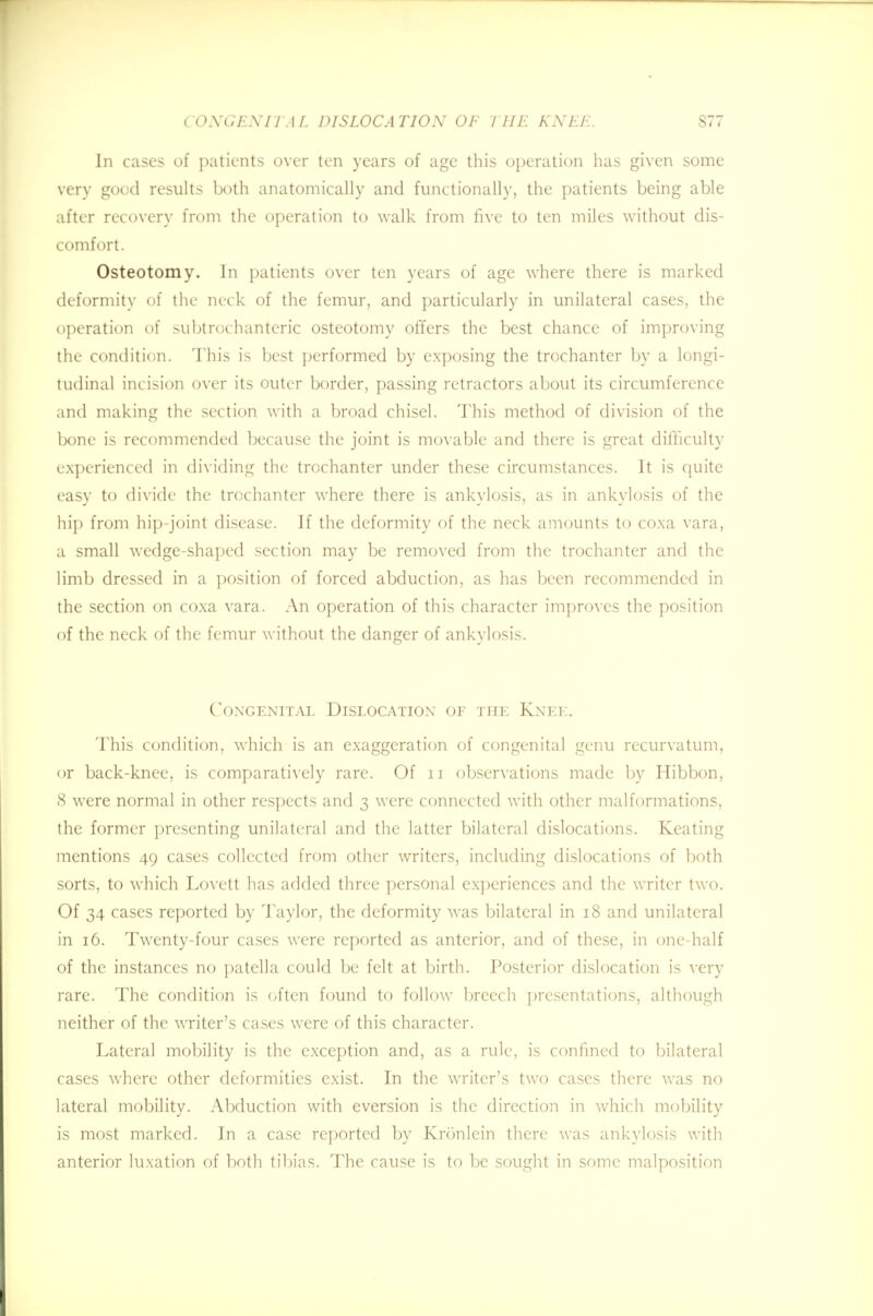 In cases of patients over ten years of age this operation has given some very good results both anatomically and functionally, the patients being able after recovery from the operation to walk from five to ten miles without dis- comfort. Osteotomy. In patients over ten years of age where there is marked deformity of the neck of the femur, and particularly in unilateral cases, the operation of subtrochanteric osteotomy offers the best chance of improving the condition. This is best performed by exposing the trochanter by a longi- tudinal incision over its outer border, passing retractors about its circumference and making the section with a broad chisel. This method of division of the bone is recommended because the joint is movable and there is great difficulty experienced in dividing the trochanter under these circumstances. It is quite easy to divide the trochanter where there is ankylosis, as in ankylosis of the hip from hip-joint disease. If the deformity of the neck amounts to coxa vara, a small wedge-shaped section may be removed from the trochanter and the limb dressed in a position of forced abduction, as has been recommended in the section on coxa vara. An operation of this character improves the position of the neck of the femur without the danger of ankylosis. Congenital Dislocation of the Knee. This condition, which is an exaggeration of congenital genu recurvatum, or back-knee, is comparatively rare. Of 11 observations made by Hibbon, 8 were normal in other respects and 3 were connected with other malformations, the former presenting unilateral and the latter bilateral dislocations. Keating mentions 49 cases collected from other writers, including dislocations of both sorts, to which Lovett has added three personal experiences and the writer two. Of 34 cases reported by Taylor, the deformity was bilateral in 18 and unilateral in 16. Twenty-four cases were reported as anterior, and of these, in one-half of the instances no patella could be felt at birth. Posterior dislocation is very rare. The condition is often found to follow breech presentations, although neither of the writer's cases were of this character. Lateral mobility is the exception and, as a rule, is confined to bilateral cases where other deformities exist. In the writer's two cases there was no lateral mobility. Abduction with eversion is the direction in which mobility is most marked. In a case reported by Kronlein there was ankylosis with anterior luxation of both tibias. The cause is to be sought in some malposition
