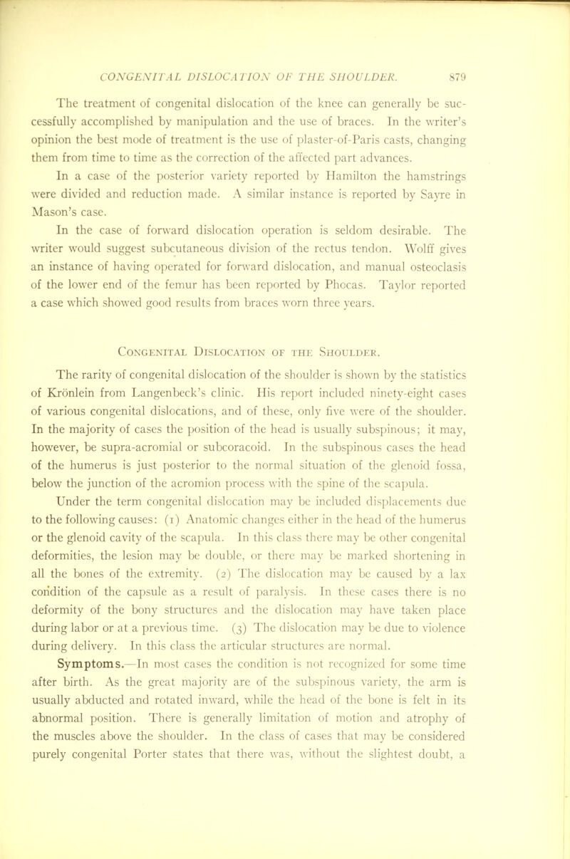 The treatment of congenital dislocation of the knee can generally be suc- cessfully accomplished by manipulation and the use of braces. In the writer's opinion the best mode of treatment is the use of plaster-of-Paris casts, changing them from time to time as the correction of the affected part advances. In a case of the posterior variety reported by Hamilton the hamstrings were divided and reduction made. A similar instance is reported by Sayre in Mason's case. In the case of forward dislocation operation is seldom desirable. The writer would suggest subcutaneous division of the rectus tendon. Wolff gives an instance of having operated for forward dislocation, and manual osteoclasis of the lower end of the femur has been reported by Phocas. Taylor reported a case which showed good results from braces worn three years. Congenital Dislocation of the Shoulder. The rarity of congenital dislocation of the shoulder is shown by the statistics of Kronlein from Langenbeck's clinic. His report included ninety-eight cases of various congenital dislocations, and of these, only five were of the shoulder. In the majority of cases the position of the head is usually subspinous; it may, however, be supra-acromial or subcoracoid. In the subspinous cases the head of the humerus is just posterior to the normal situation of the glenoid fossa, below the junction of the acromion process with the spine of the scapula. Under the term congenital dislocation may be included displacements due to the following causes: (i) Anatomic changes either in the head of the humerus or the glenoid cavity of the scapula. In this class there may be other congenital deformities, the lesion may be double, or there may be marked shortening in all the bones of the extremity. (2) The dislocation may be caused by a lax condition of the capsule as a result of paralysis. In these cases there is no deformity of the bony structures and the dislocation may have taken place during labor or at a previous time. (3) The dislocation may be due to violence during delivery. In this class the articular structures are normal. Symptoms.—In most cases the condition is not recognized for some time after birth. As the great majority are of the subspinous variety, the arm is usually abducted and rotated inward, while the head of the bone is felt in its abnormal position. There is generally limitation of motion and atrophy of the muscles above the shoulder. In the class of cases that may be considered purely congenital Porter states that there was, without the slightest doubt, a