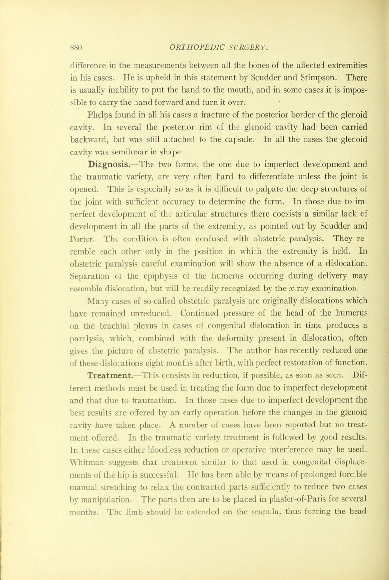 difference in the measurements between all the bones of the affected extremities in his cases. He is upheld in this statement by Scudder and Stimpson. There is usually inability to put the hand to the mouth, and in some cases it is impos- sible to carry the hand forward and turn it over. Phelps found in all his cases a fracture of the posterior border of the glenoid cavity. In several the posterior rim of the glenoid cavity had been carried backward, but was still attached to the capsule. In all the cases the glenoid cavity was semilunar in shape. Diagnosis.—The two forms, the one due to imperfect development and the traumatic variety, are very often hard to differentiate unless the joint is opened. This is especially so as it is difficult to palpate the deep structures of the joint with sufficient accuracy to determine the form. In those due to im- perfect development of the articular structures there coexists a similar lack of development in all the parts of the extremity, as pointed out by Scudder and Porter. The condition is often confused with obstetric paralysis. They re- remble each other only in the position in which the extremity is held. In obstetric paralysis careful examination will show the absence of a dislocation. Separation of the epiphysis of the humerus occurring during delivery may resemble dislocation, but will be readily recognized by the x-ray examination. Many cases of so-called obstetric paralysis are originally dislocations which have remained unreduced. Continued pressure of the head of the humerus on the brachial plexus in cases of congenital dislocation in time produces a paralysis, which, combined with the deformity present in dislocation, often gives the picture of obstetric paralysis. The author has recently reduced one of these dislocations eight months after birth, with perfect restoration of function. Treatment.—This consists in reduction, if possible, as soon as seen. Dif- ferent methods must be used in treating the form due to imperfect development and that due to traumatism. In those cases due to imperfect development the best results are offered by an early operation before the changes in the glenoid cavity have taken place. A number of cases have been reported but no treat- ment offered. In the traumatic variety treatment is followed by good results. In these cases either bloodless reduction or operative interference may be used. Whitman suggests that treatment similar to that used in congenital displace- ments of the hip is successful. He has been able by means of prolonged forcible manual stretching to relax the contracted parts sufficiently to reduce two cases by manipulation. The parts then are to be placed in plaster-of-Paris for several months. The limb should be extended on the scapula, thus forcing the head