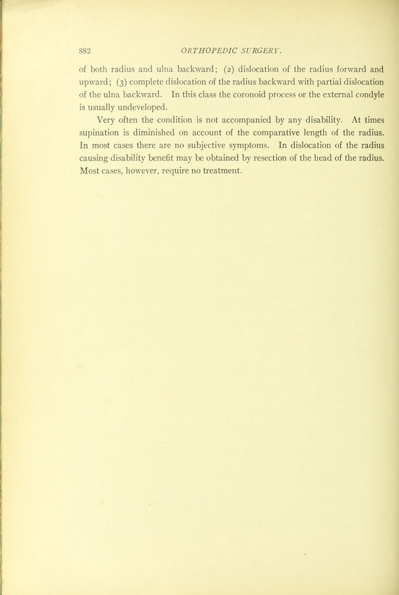 of both radius and ulna backward; (2) dislocation of the radius forward and upward; (3) complete dislocation of the radius backward with partial dislocation of the ulna backward. In this class the coronoid process or the external condyle is usually undeveloped. Very often the condition is not accompanied by any disability. At times supination is diminished on account of the comparative length of the radius. In most cases there are no subjective symptoms. In dislocation of the radius causing disability benefit may be obtained by resection of the head of the radius. Most cases, however, require no treatment.