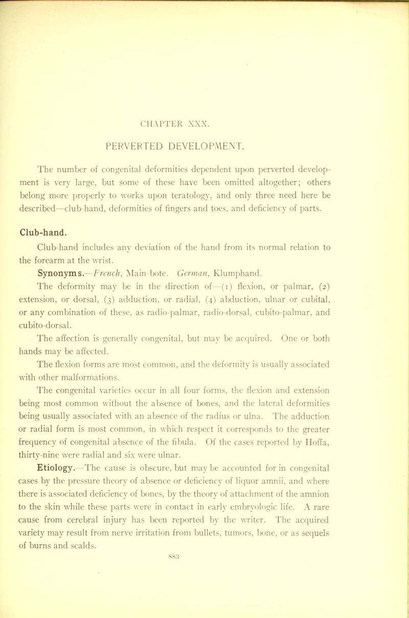 CHAPTER XXX. PERVERTED DEVELOPMENT. The number of congenital deformities dependent upon perverted develop- ment is very large, but some of these have been omitted altogether; others belong more properly to works upon teratology, and only three need here be described—club-hand, deformities of fingers and toes, and deficiency of parts. Club-hand. Club-hand includes any deviation of the hand from its normal relation to the forearm at the wrist. Synonyms.—French, Main-bote. German, Klumphand. The deformity may be in the direction of—(i) flexion, or palmar, (2) extension, or dorsal, (3) adduction, or radial, (4) abduction, ulnar or cubital, or any combination of these, as radio-palmar, radio-dorsal, cubito-palmar, and cubito-dorsal. The affection is generally congenital, but may be acquired. One or both hands may be affected. The flexion forms are most common, and the deformity is usually associated with other malformations. The congenital varieties occur in all four forms, the flexion and extension being most common without the absence of bones, and the lateral deformities being usually associated with an absence of the radius or ulna. The adduction or radial form is most common, in which respect it corresponds to the greater frequency of congenital absence of the fibula. Of the cases reported by Hoffa, thirty-nine were radial and six were ulnar. Etiology.—The cause is obscure, but may be accounted for in congenital cases by the pressure theory of absence or deficiency of liquor amnii, and where there is associated deficiency of bones, by the theory of attachment of the amnion to the skin while these parts were in contact in early embryologic life. A rare cause from cerebral injury has been reported by the writer. The acquired variety may result from nerve irritation from bullets, tumors, bone, or as sequels of burns and scalds.