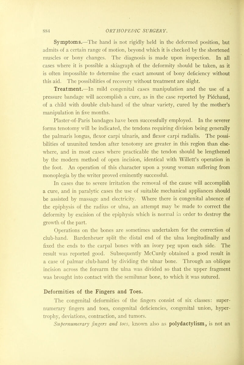 Symptoms.—The hand is not rigidly held in the deformed position, but admits of a certain range of motion, beyond which it is checked by the shortened muscles or bony changes. The diagnosis is made upon inspection. In all cases where it is possible a skiagraph of the deformity should be taken, as it is often impossible to determine the exact amount of bony deficiency without this aid. The possibilities of recovery without treatment are slight. Treatment.—In mild congenital cases manipulation and the use of a pressure bandage will accomplish a cure, as in the case reported by Piechaud, of a child with double club-hand of the ulnar variety, cured by the mother's manipulation in five months. Plaster-of-Paris bandages have been successfully employed. In the severer forms tenotomy will be indicated, the tendons requiring division being generally the palmaris longus, flexor carpi ulnaris, and flexor carpi radialis. The possi- bilities of ununited tendon after tenotomy are greater in this region than else- where, and in most cases where practicable the tendon should be lengthened by the modern method of open incision, identical with Willett's operation in the foot. An operation of this character upon a young woman suffering from monoplegia by the writer proved eminently successful. In cases due to severe irritation the removal of the cause will accomplish a cure, and in paralytic cases the use of suitable mechanical appliances should be assisted by massage and electricity. Where there is congenital absence of the epiphysis of the radius or ulna, an attempt may be made to correct the deformity by excision of the epiphysis which is normal in order to destroy the growth of the part. Operations on the bones are sometimes undertaken for the correction of club-hand. Bardenhcuer split the distal end of the ulna longitudinally and fixed the ends to the carpal bones with an ivory peg upon each side. The result was reported good. Subsequently McCurdy obtained a good result in a case of palmar club-hand by dividing the ulnar bone. Through an oblique incision across the forearm the ulna was divided so that the upper fragment was brought into contact with the semilunar bone, to which it was sutured. Deformities of the Fingers and Toes. The congenital deformities of the fingers consist of six classes: super- numerary fingers and toes, congenital deficiencies, congenital union, hyper- trophy, deviations, contraction, and tumors. Supernumerary fingers and toes, known also as polydactylism, is not an