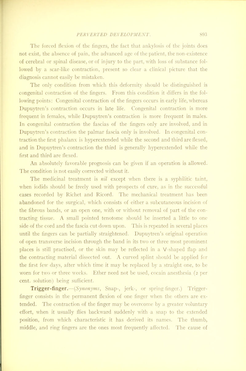 PER I ERTED DEI ELOPMEXT. S93 The forced flexion of the fingers, the fact that ankylosis of the joints does not exist, the absence of pain, the advanced age of the patient, the non-existence of cerebral or spinal disease, or of injury to the part, with loss of substance fol- lowed by a scar-like contraction, present so clear a clinical picture that the diagnosis cannot easily be mistaken. The only condition from which this deformity should be distinguished is congenital contraction of the fingers. From this condition it differs in the fol- lowing points: Congenital contraction of the fingers occurs in early life, whereas Dupuytren's contraction occurs in late life. Congenital contraction is more frequent in females, while Dupuytren's contraction is more frequent in males. In congenital contraction the fascias of the fingers only are involved, and in Dupuytren's contraction the palmar fascia only is involved. In congenital con- traction the first phalanx is hyperextended while the second and third are flexed, and in Dupuytren's contraction the third is generally hyperextended while the first and third are flexed. An absolutely favorable prognosis can be given if an operation is allowed. The condition is not easily corrected without it. The medicinal treatment is nil except when there is a syphilitic taint, when iodids should be freely used with prospects of cure, as in the successful cases recorded by Richet and Ricord. The mechanical treatment has been abandoned for the surgical, which consists of either a subcutaneous incision of the fibrous bands, or an open one, with or without removal of part of the con- tracting tissue. A small pointed tenotome should be inserted a little to one side of the cord and the fascia cut down upon. This is repeated in several places until the fingers can be partially straightened. Dupuytren's original operation of open transverse incision through the band in its two or three most prominent places is still practised, or the skin may be reflected in a V-shaped flap and the contracting material dissected out. A curved splint should be applied for the first few days, after which time it may be replaced by a straight one, to be worn for two or three weeks. Ether need not be used, cocain anesthesia (2 per cent, solution) being sufficient. Trigger-finger.—{Synonyms, Snap-, jerk-, or spring-finger.) Trigger- finger consists in the permanent flexion of one finger when the others are ex- tended. The contraction of the finger may be overcome by a greater voluntary effort, when it usually flies backward suddenly with a snap to the extended position, from which characteristic it has derived its names. The thumb, middle, and ring fingers are the ones most frequently affected. The cause of