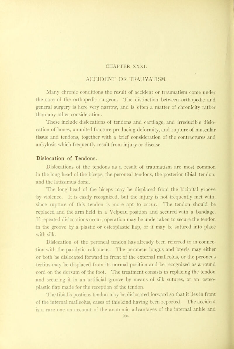 CHAPTER XXXI. ACCIDENT OR TRAUMATISM. Many chronic conditions the result of accident or traumatism come under the care of the orthopedic surgeon. The distinction between orthopedic and general surgery is here very narrow, and is often a matter of chronicity rather than any other consideration. These include dislocations of tendons and cartilage, and irreducible dislo- cation of bones, ununited fracture producing deformity, and rupture of muscular tissue and tendons, together with a brief consideration of the contractures and ankylosis which frequently result from injury or disease. Dislocation of Tendons. Dislocations of the tendons as a result of traumatism are most common in the long head of the biceps, the peroneal tendons, the posterior tibial tendon, and the latissimus dorsi. The long head of the biceps may be displaced from the bicipital groove by violence. It is easily recognized, but the injury is not frequently met with, since rupture of this tendon is more apt to occur. The tendon should be replaced and the arm held in a Velpeau position and secured with a bandage. If repeated dislocations occur, operation may be undertaken to secure the tendon in the groove by a plastic or osteoplastic flap, or it may be sutured into place with silk. Dislocation of the peroneal tendon has already been referred to in connec- tion with the paralytic calcaneus. The peroneus longus and brevis may either or both be dislocated forward in front of the external malleolus, or the peroneus tertius may be displaced from its normal position and be recognized as a round cord on the dorsum of the foot. The treatment consists in replacing the tendon and securing it in an artificial groove by means of silk sutures, or an osteo- plastic flap made for the reception of the tendon. The tibialis posticus tendon may be dislocated forward so that it lies in front of the internal malleolus, cases of this kind having been reported. The accident is a rare one on account of the anatomic advantages of the internal ankle and