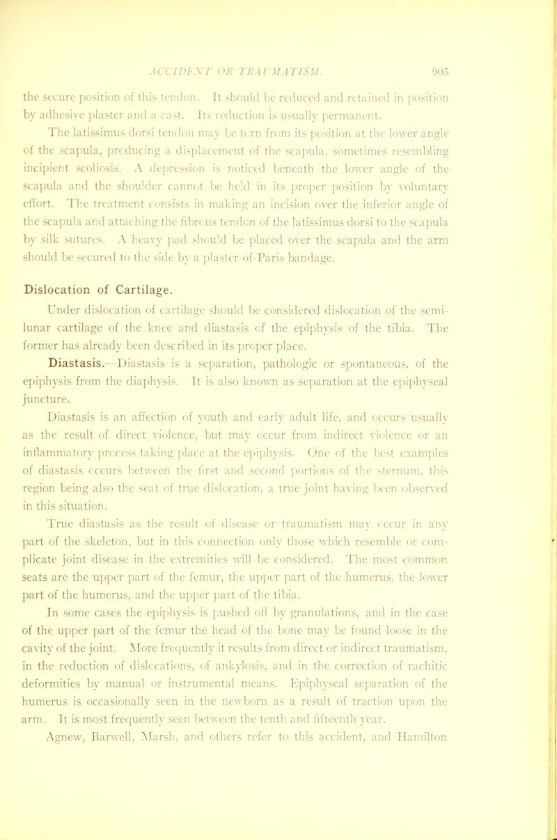 the secure position of this tendon. It should be reduced and retained in position by adhesive plaster and a cast. Its reduction is usually permanent. The latissimus dorsi tendon may be tern from its position at the lower angle of the scapula, prcducing a displacement of the scapula, sometimes resembling incipient scoliosis. A depression is noticed beneath the lower angle of the scapula and the shoulder cannot be held in its proper position by voluntary effort. The treatment consists in making an incision over the inferior angle of the scapula and attaching the fibrcus tendon of the latissimus dorsi to the scapula by silk sutures. A heavy pad should be placed over the scapula and the arm should be secured to the side by a plaster-of-Paris bandage. Dislocation of Cartilage. Under dislocation of cartilage should be considered dislocation of the semi- lunar cartilage of the knee and diastasis of the epiphysis of the tibia. The former has already been described in its proper place. Diastasis.—Diastasis is a separation, pathologic or spontaneous, of the epiphysis from the diaphysis. It is also known as separation at the epiphyseal juncture. Diastasis is an affection of youth and early adult life, and occurs usually as the result of direct violence, but may occur from indirect violence or an inflammatory process taking place at the epiphysis. One of the best examples of diastasis occurs between the first and second portions of the sternum, this region being also the seat of true dislocation, a true joint having been observed in this situation. True diastasis as the result of disease or traumatism may occur in any part of the skeleton, but in this connection only those which resemble or com- plicate joint disease in the extremities will be considered. The most common seats are the upper part of the femur, the upper part of the humerus, the lower part of the humerus, and the upper part of the tibia. In some cases the epiphysis is pushed off by granulations, and in the case of the upper part of the femur the head of the bone may be found loose in the cavity of the joint. More frequently it results from direct or indirect traumatism, in the reduction of dislccations, of ankylosis, and in the correction of rachitic deformities by manual or instrumental means. Epiphyseal separation of the humerus is occasionally seen in the newborn as a result of traction upon the arm. It is most frequently seen between the tenth and fifteenth year. Agnew, Barwell, Marsh, and others refer to this accident, and Hamilton
