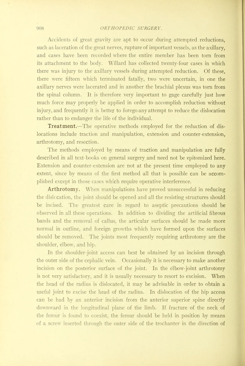 Accidents of great gravity are apt to occur during attempted reductions, such as laceration of the great nerves, rupture of important vessels, as the axillary, and cases have been recorded where the entire member has been torn from its attachment to the body. YVillard has collected twenty-four cases in which there was injury to the axillary vessels during attempted reduction. Of these, there were fifteen which terminated fatally, two were uncertain, in one the axillary nerves were lacerated and in another the brachial plexus was torn from the spinal column. It is therefore very important to gage carefully just how much force may properly be applied in order to accomplish reduction without injury, and frequently it is better to forego any attempt to reduce the dislocation rather than to endanger the life of the individual. Treatment.—The operative methods employed for the reduction of dis- locations include traction and manipulation, extension and counter-extension, arthrotomy, and resection. The methods employed by means of traction and manipulation are fully described in all text-books on general surgery and need not be epitomized here. Extension and counter-extension are not at the present time employed to any extent, since by means of the first method all that is possible can be accom- plished except in those cases which require operative interference. Arthrotomy. When manipulations have proved unsuccessful in reducing the dislccation, the joint should be opened and all the resisting structures should be incised. The greatest care in regard to aseptic precautions should be observed in all these operations. In addition to dividing the artificial fibrous bands and the removal of callus, the articular surfaces should be made more normal in outline, and foreign growths which have formed upon the surfaces should be removed. The joints most frequently requiring arthrotomy are the shoulder, elbow, and hip. In the shoulder-joint access can best be obtained by an incision through the outer side of the cephalic vein. Occasionally it is necessary to make another incision on the posterior surface of the joint. In the elbow-joint arthrotomy is not very satisfactory, and it is usually necessary to resort to excision. When the head of the radius is dislocated, it may be advisable in order to obtain a useful joint to excise the head of the radius. In dislocation of the hip access can be had by an anterior incision from the anterior superior spine directly downward in the longitudinal plane of the limb. If fracture of the neck of the femur is found to coexist, the femur should be held in position by means of a screw inserted through the outer side of the trochanter in the direction of