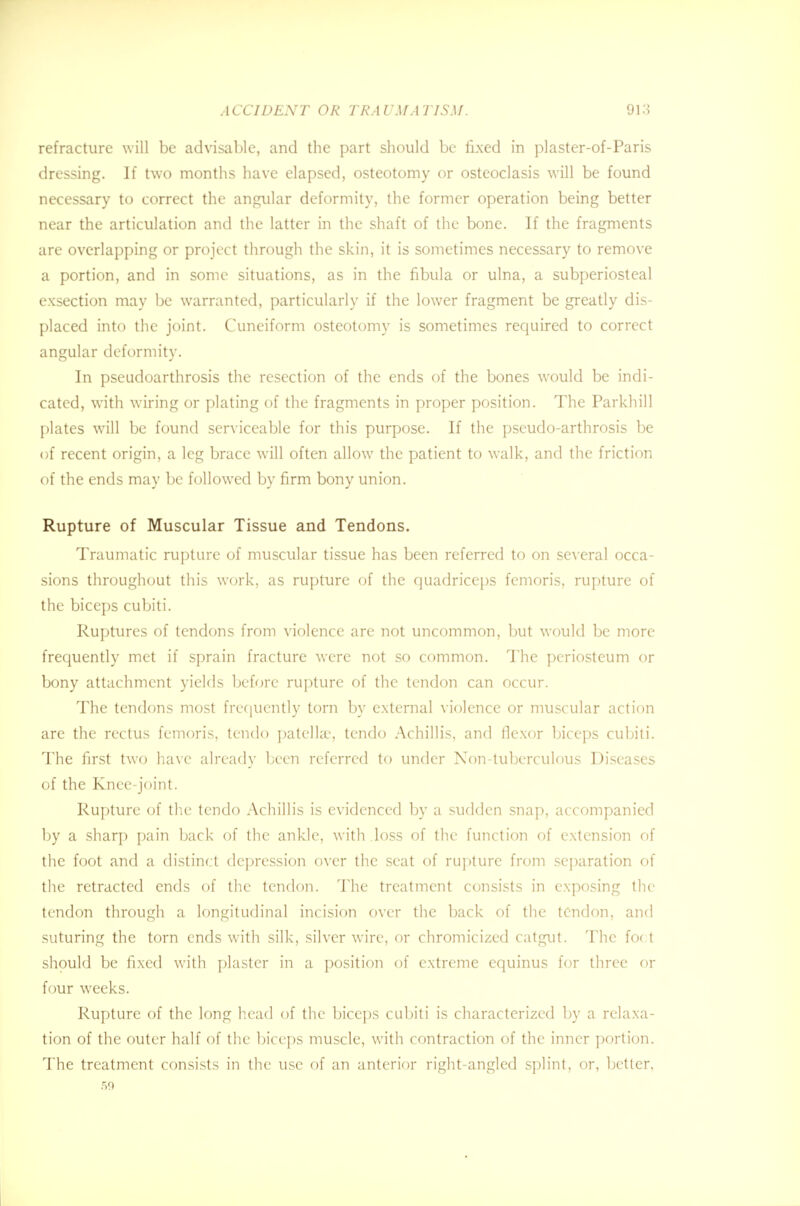 refracture will be advisable, and the part should be fixed in plaster-of-Paris dressing. If two months have elapsed, osteotomy or osteoclasis will be found necessary to correct the angular deformity, the former operation being better near the articulation and the latter in the shaft of the bone. If the fragments are overlapping or project through the skin, it is sometimes necessary to remove a portion, and in some situations, as in the fibula or ulna, a subperiosteal exsection may be warranted, particularly if the lower fragment be greatly dis- placed into the joint. Cuneiform osteotomy is sometimes required to correct angular deformity. In pseudoarthrosis the resection of the ends of the bones would be indi- cated, with wiring or plating of the fragments in proper position. The Parkhill plates will be found serviceable for this purpose. If the pseudo-arthrosis be of recent origin, a leg brace will often allow the patient to walk, and the friction of the ends may be followed by firm bony union. Rupture of Muscular Tissue and Tendons. Traumatic rupture of muscular tissue has been referred to on several occa- sions throughout this work, as rupture of the quadriceps femoris, rupture of the biceps cubiti. Ruptures of tendons from violence are not uncommon, but would be more frequently met if sprain fracture were not so common. The periosteum or bony attachment yields before rupture of the tendon can occur. The tendons most frequently torn by external violence or muscular action are the rectus femoris, tendo patella1, tendo Achillis, and flexor biceps cubiti. The first two have already been referred to under Non-tuberculous Diseases of the Knee-joint. Rupture of the tendo Achillis is evidenced by a sudden snap, accompanied by a sharp pain back of the ankle, with .loss of the function of extension of the foot and a distinct depression over the seat of rupture from separation of the retracted ends of the tendon. The treatment consists in exposing the tendon through a longitudinal incision over the back of the tendon, and suturing the torn ends with silk, silver wire, or chromicized catgut. The fo< t should be fixed with plaster in a position of extreme equinus for three or four weeks. Rupture of the long head of the biceps cubiti is characterized by a relaxa- tion of the outer half of the biceps muscle, with contraction of the inner portion. The treatment consists in the use of an anterior right-angled splint, or, better, 59