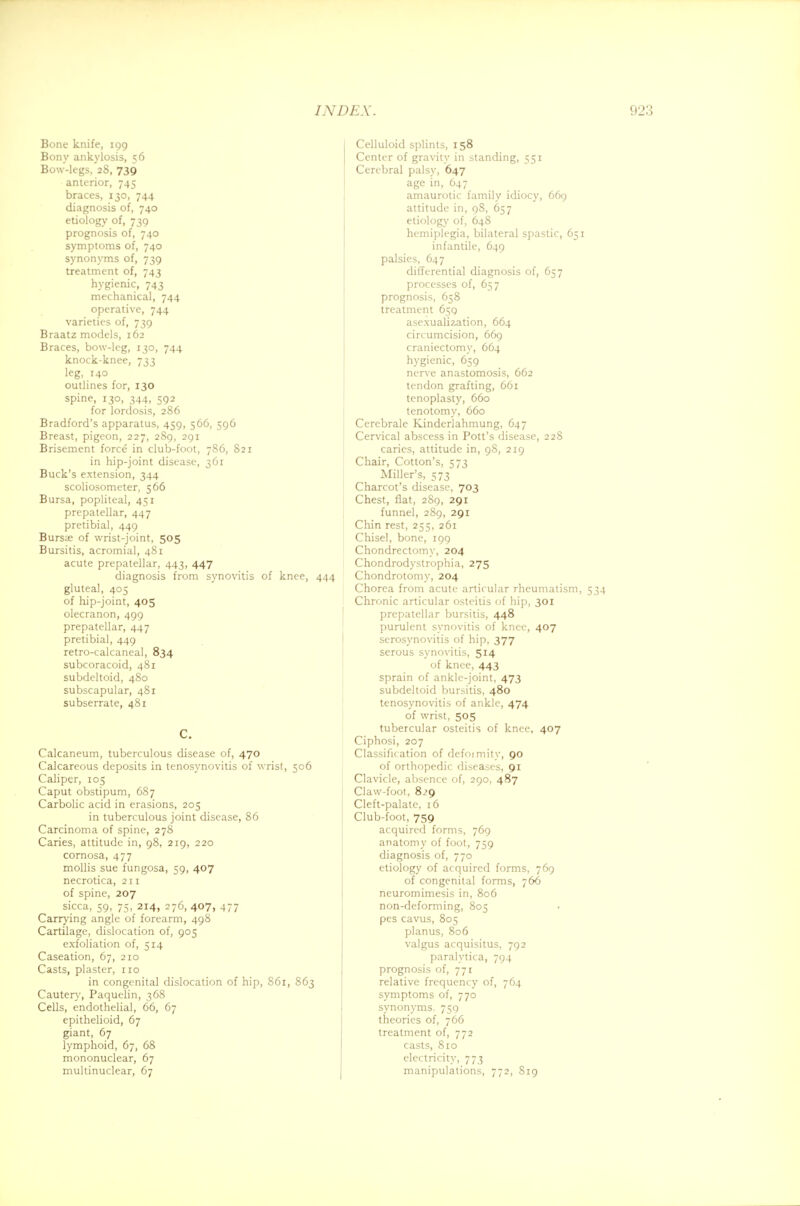 Bone knife, 199 Bony ankylosis, 56 Bow-legs, 28, 739 anterior, 745 braces, 130, 744 diagnosis of, 740 etiology of, 739 prognosis of, 740 symptoms of, 740 synonyms of, 739 treatment of, 743 hygienic, 743 mechanical, 744 operative, 744 varieties of, 739 Braatz models, 162 Braces, bow-leg, 130, 744 knock-knee, 733 leg, 140 outlines for, 130 spine, 130, 344, 592 for lordosis, 286 Bradford's apparatus, 459, 566, 596 Breast, pigeon, 227, 289, 291 Brisement force in club-foot, 786, 821 in hip-joint disease, 361 Buck's extension, 344 scoliosometer, 566 Bursa, popliteal, 451 prepatellar, 447 pretibial, 449 Burs;e of wrist-joint, 505 Bursitis, acromial, 481 acute prepatellar, 443, 447 diagnosis from synovitis of knee, 444 gluteal, 405 of hip-joint, 405 olecranon, 499 prepatellar, 447 pretibial, 449 retro-calcaneal, 834 subcoracoid, 481 subdeltoid, 480 subscapular, 481 subserrate, 481 C. Calcaneum, tuberculous disease of, 470 Calcareous deposits in tenosynovitis of wrist, 506 Caliper, 105 Caput obstipum, 687 Carbolic acid in erasions, 205 in tuberculous joint disease, 86 Carcinoma of spine, 278 Caries, attitude in, 98, 219, 220 cornosa, 477 mollis sue fungosa, 59, 407 necrotica, 211 of spine, 207 sicca, 59, 75, 214, 276, 407, 477 Carrying angle of forearm, 498 Cartilage, dislocation of, 905 exfoliation of, 514 Caseation, 67, 210 Casts, plaster, 110 in congenital dislocation of hip, 861, 863 Cautery, Paquelin, 368 Cells, endothelial, 66, 67 epithelioid, 67 giant, 67 lymphoid, 67, 68 mononuclear, 67 multinuclear, 67 Celluloid splints, 158 Center of gravity in standing, 551 Cerebral palsy, 647 age in, 647 amaurotic family idiocy, 669 attitude in, 98, 657 etiology of, 648 hemiplegia, bilateral spastic, 651 infantile, 649 palsies, 647 differential diagnosis of, 657 processes of, 657 prognosis, 658 treatment 659 asexualization, 664 circumcision, 669 craniectomy, 664 hygienic, 659 nerve anastomosis, 662 tendon grafting, 661 tenoplasty, 660 tenotomy, 660 Cerebrale Kinderlahmung, 647 Cervical abscess in Pott's disease, 228 caries, attitude in, 98, 219 Chair, Cotton's, 573 Miller's, 573 Charcot's disease, 703 Chest, flat, 289, 291 funnel, 289, 291 Chin rest, 255, 261 Chisel, bone, 199 Chondrectomv, 204 Chondrodystrophia, 275 Chondrotomy, 204 Chorea from acute articular rheumatism, 534 Chronic articular osteitis of hip, 301 prepatellar bursitis, 448 purulent synovitis of knee, 407 serosynovitis of hip, 377 serous synovitis, 514 of knee, 443 sprain of ankle-joint, 473 subdeltoid bursitis, 480 tenosynovitis of ankle, 474 of wrist, 505 tubercular osteitis of knee, 407 Ciphosi, 207 Classification of defoimity, 90 of orthopedic diseases, 91 Clavicle, absence of, 290, 487 Claw-foot, 8.>9 Cleft-palate, 16 Club-foot, 759 acquired forms, 769 anatomy of foot, 759 diagnosis of, 770 etiology of acquired forms, 769 of congenital forms, 766 neuromimesis in, 806 non-deforming, 805 pes cavus, 805 planus, 806 valgus acquisitus, 792 paralytica, 794 prognosis of, 771 relative frequency of, 764 symptoms of, 770 synonyms. 759 theories of, 766 treatment of, 772 casts, 810 electricity, 773 manipulations, 772, 819