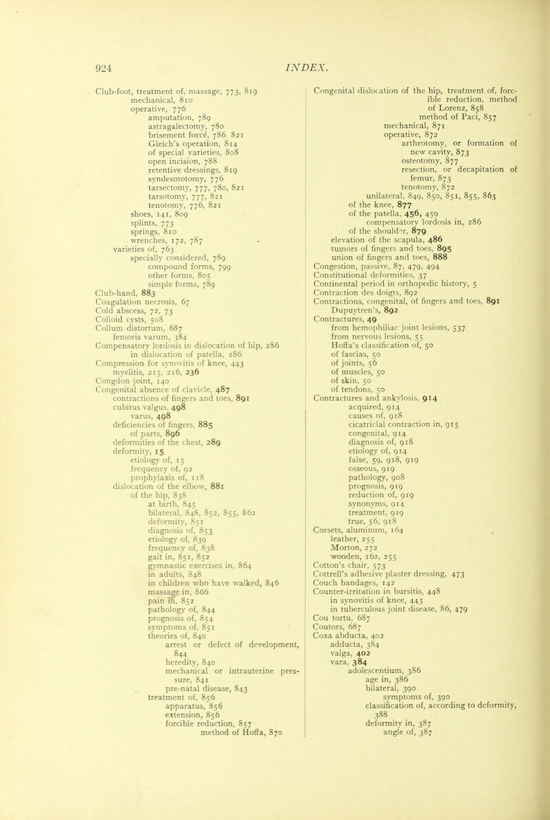 Club-foot, treatment of, massage, 773, 819 mechanical, 810 operative, 776 amputation, 789 astragalectomy, 780 brisement force, 786 821 Gleich's operation, 814 of special varieties, 808 open incision, 788 retentive dressings, 819 syndesmotomy, 776 tarsectomy, 777, 780, 821 tarsotomy, 777, 821 tenotomy, 776, 821 shoes, 141, 809 splints, 773 springs, 810 wrenches, 172, 787 varieties of, 763 specially considered, 789 compound forms, 799 other forms, 805 simple forms, 789 Club-hand, 883 Coagulation necrosis, 67 Cold abscess, 72, 73 Colloid cysts, 508 Collum distortum, 687 femoris varum, 384 Compensatory lordosis in dislocation of hip, 286 in dislocation of patella, 286 Compression for synovitis of knee, 443 myelitis, 215, 216, 236 Congdon joint, 140 Congenital absence of clavicle, 487 contractions of fingers and toes, 891 cubitus valgus, 498 varus, 498 deficiencies of fingers, 885 of parts, 896 deformities of the chest, 289 deformity, 15 etiology of, 15 frequency of, 92 prophylaxis of, 118 dislocation of the elbow, 881 of the hip, 838 at birth, 845 bilateral, 848, 852, 855, 862 deformity, 851 diagnosis of, 853 etiology of, 839 frequency of, 838 gait in, 851, 852 gymnastic exercises in, 864 in adults, 848 in children who have walked, 846 massage in, 866 pain In, 852 pathology of, 844 prognosis of, 854 symptoms of. 851 theories of, 840 arrest or defect of development, 844 heredity, 840 mechanical or intrauterine pres- sure, 841 pre-natal disease, 843 treatment of, 856 apparatus, 856 extension, 856 forcible reduction, 857 method of Hoffa, 870 Congenital dislocation of the hip, treatment of, forc- ible reduction, method of Lorenz, 858 method of Paci, 857 mechanical, 871 operative, 872 arthrotomy, or formation of new cavity, 873 osteotomy, 877 resection, or decapitation of femur, 873 tenotomy, 872 unilateral, 849, 850, 851, 855, 863 of the knee, 877 of the patella, 456, 459 compensatory lordosis in, 286 of the shoulder, 879 elevation of the scapula, 486 tumors of fingers and toes, 895 union of fingers and toes, 888 Congestion, passive, 87, 479, 494 Constitutional deformities, 37 Continental period in orthopedic history, 5 Contraction des doigts, 892 Contractions, congenital, of fingers and toes, 891 Dupuytren's, 892 Contractures, 49 from hemophiliac joint lesions, 537 from nervous lesions, 55 Hoffa's classification of, 50 of fascias, 50 of joints, 56 of muscles, 50 of skin, 50 of tendons, 50 Contractures and ankylosis, 914 acquired, 914 causes of, 918 cicatricial contraction in, 915 congenital, 914 diagnosis of, 918 etiology of, 914 false, 59, 918, 919 osseous, 919 pathology, 908 prognosis, 919 reduction of, 919 synonyms, 914 treatment, 919 true, 56, 918 Corsets, aluminum, 164 leather, 255 Morton, 272 wooden, 162, 255 Cotton's chair, 573 Cottrell's adhesive plaster dressing, 473 Couch bandages, 142 Counter-irritation in bursitis, 448 in synovitis of knee, 443 in tuberculous joint disease, 86, 479 Cou tortu, 687 Coutors, 687 Coxa abducta, 402 adducta, 384 valga, 402 vara, 384 adolescentium, 386 age in, 386 bilateral, 390 symptoms of, 390 classification of, according to deformity, 388 deformity in, 387 angle of, 387