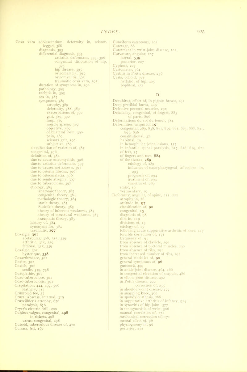 Coxa vara adolescentium, deformity in, scissor- legged, 388 diagnosis, 395 differential diagnosis, 395 arthritis deformans, 395, 396 congenital dislocation of hip, 395 hip disease, 395 osteomalacia, 395 osteomyelitis, 395 traumatic coxa vara, 395 duration of symptoms in, 390 pathology, 395 rachitis in, 395 sex in, 387 symptoms, 389 atrophy, 389 deformity, 388, 389 exacerbations of, 390 gait, 389, 390 limp, 389 muscle spasm, 389 objective, 389 of bilateral form, 390 pain, 389 scissors gait, 390 subjective, 389 classification of varieties of, 385 congenital, 396 definition of, 384 due to acute osteomyelitis, 396 due to arthritis deformans, 397 due to causes not known, 397 due to osteitis fibrosa, 396 due to osteomalacia, 396 due to senile atrophy, 397 due to tuberculosis, 397 etiology, 384 anatomic theory, 385 congenital theory, 384 pathologic theory, 384 static theory, 385 Sudeck's theory, 385 theory of inherent weakness, 385 theory of structural weakness, 385 traumatic theory, 385 history of, 384 synonyms for, 384 traumatic, 397 Coxalgia, 301 acetabular, 308, 315, 339 arthritic, 315, 339 femoral, 315, 339 Coxalgie, 301 hysterique, 338 Coxarthrocace, 301 Coxite, 301 Coxitis, 301 senile, 379, 758 Coxopathic, 301 Coxo-tuberculose, 301 Coxo-tuberculosis, 301 Crepitation, 444, 497, 506 leathery, 515 Crumpled toe, 37 Crural abscess, internal, 319 Cmveilhier's atrophy, 676 paralysis, 676 Cryer's electric drill, 200 Cubitus valgus, congenital, 498 in rickets, 498 varus, congenital, 498 Cuboid, tuberculous disease of, 470 Cuirass, felt, 160 Cuneiform osteotomy, 203 Curetage, 88 Curetment in wrist-joint disease, 502 Curvature, angular, 207 lateral, 539 posterior, 207 Cyphose, 207 Cyrtometer, 564 Cystitis in Pott's disease, 236 Cysts, colloid, 508 hydatid, of hip, 405 popliteal, 451 D. Decubitus, effect of, in pigeon breast, 292 Deep pretibial bursa, 449 Defective pectoral muscles, 290 Deficiency, congenital, of fingers, 8S5 of parts, 896 Deformations du col du femur, 384 Deformities, acquired, 19 congenital, 289, 838, 877, 879, S81, 885, S8S, Sqi, 895, 896 constitutional, 37 habitual, 19 in hemophiliac joint lesions, 537 in infantile spinal paralysis, 617, 61S, 619, 621 of feet, 37 of fingers and toes, 884 of the thorax, 289 etiology of, 289 influence of naso-pharyngcal affections in, 293 prognosis of, 294 treatment of, 294 varieties of, 289 static, 19 vestmentary, 29 Deformity, angular, of spine, 211, 222 atrophy in, 26 attitude in, 97 classification of, 90 congenital, 15 diagnosis of, 98 diet in, 119 divisions of, 15 etiology of, 15 following acute suppurative arthritis of knee, 447 forcible correction of, 171 frequency of, 91 from absence of clavicle, 290 from absence of pectoral muscles, 293 from absence of ribs, 291 from increased number of ribs, 291 general statistics of, 90 general symptoms of, 96 gunstock, 499 in ankle-joint disease, 464, 466 in congenital elevation of scapula, 486 in elbow-joint disease, 492 in Pott's disease, 222 correction of, 255 in shoulder-joint disease, 477 in snapping knee, 460 in spondylolisthesis, 288 in suppurative arthritis of infancy, 524 in synovitis of hip-joint, 377 in tenosynovitis of wrist, 506 manual correction of, 171 mechanical correction of, 171 mental effect of, 96 physiognomy in, 96 posterior, 272