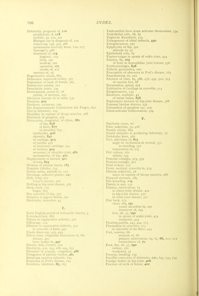 Deformity, prognosis of, no prophylaxis of, 118 rachitic, 37, no, 291 Rontgen ray in diagnosis of, 109 scissor-leg, 236, 325, 38S spontaneous recovery from, no, 117 Sprengel's, 486 treatment of, 119 hygienic, 119 local, 130 medical, 120 operative, 171 results of, 117 varieties of, 15 Degenerative ataxia, 6S4 Delineator, improved trolley, 567 Depression of neck of femur, 384 Destructive osteids, 210 Detachable joints, 139 Development, arrest of, 16 partial, of sternum, 290 Ddviation laterale de la taille, 539 Diastasis, 905 Diathesis, strumous, 209 Die Dupuytrenische Contraction dcr Finger, 892 Diet in deformity, 119 Disability in rupture of biceps muscles, 4S8 Discission of ganglion, 509 Dislocation, congenital, of elbow, 881 of hip, 838 of knee, 877 of shoulder, S79 irreducible, 906 obstetric, 842 of cartilage, 905 of patella, 456 of semilunar cartilage, 454 of tendons, 904 recurrent, of shoulder-joint, 482 spontaneous, of hip, 402 Displacement of sacrum 911 of toes, 829 Division of plantar fascia, 183 Doppelte Glcider, 715 Dorsal caries, attitude in, 220 Dressings, adhesive plaster, 141 Drill, bone, 200 Cryer*s electric, 200 Drilling in hip-joint disease, 367 Drop catch, 139 • finger, 893 Dry synovitis of hip, 377 Dyspnea in pigeon breast, 292 Dystrophy, muscular, 43 E. Early English period of orthopedic history, 5 Ectrodactylism, 885 Edema in suppurative arthritis, 522 Effleurage, 124 Effusion in suppurative arthritis, 522 in synovitis of knee, 442 Elastic knee-cap, 455, 459 Elbow-joint, congenital dislocation of, 881 disease, 490 loose bodies in, 497 Electric drill, Cryer's, 200 Electricity, 120, 193, 286, 294, 631 Elevadon of scapula, congenital, 486 Elongadon of patellar tendon, 461 Emiplegia spastica infantile, 649 Empyema in Pott's disease, 229 Emulsion, iodoform, 85, 265 Endocarditis from acute articular rheumatism, 534 Endothelial cells, 66, 67 Englische Krankheit, 715 Enlargement of tibial tubercle, 450 Entogonyancon, 727 Epiphysitis of hip, 301 attitude in, 97 Epithelioid cells, 67 Equino-valgus in sprain of ankle-joint, 474 Erasion, 89, 205 of bone in hemophiliac joint lesions, 536 Erythromelalgia, 836 Esthetic gymnastics, 120 Evacuation of abscesses in Pott's disease, 263 Exanthemata, 62, 210 Excision of joint, 89, 368, 436, 439, 302, 303 of osseous foci, SS Excurvation, spinal, 272 Exfoliation of cartilage in synovitis, 514 Exogonyancon, 739 Exostoses, multiple, 43 of tarsal bones, 836 Exploratory incision in hip-joint disease, 368 External lumbar abscess, 232 Extirpation of ganglion sac, 509 Extra-articular inflammation, 529 F. Fairbairn crane, 20 False ankylosis, 59, 91S Family ataxia, 684 Faulty attitudes in producing deformity, 27 Federndes knee, 460 Feet, affections of, 823 angle of inclination in normal. 551 in standing, 551 impressions of, 105 Felt cuirass, 160 splints, 159 Femoral coxalgia, 313, 339 Femoro-coxalgic, 301 Fetal rickets, 275 Fever, urethral, synovitis in, 513 Fibrous ankylosis, 56 union in rupture of biceps muscles, 488 Fissured sternum, 289 Fist kneading, 124 Fistula in ano, 132 Fistulas, tuberculous, 73 in elbow-joint disease, 492 in hip-joint disease, 320 in wrist-joint disease, 501 Flat back, 273 chest, 289, 291 round shoulders in, 291 treatment of, 294 foot, 28, 37, 790 in sprain of ankle-joint, 474 traumatic, 474 Floating patella, 443, 444, 513 Fluctuation in synovitis, 513 in synovitis of the knee, 443 Foci, osseous, 66 excision of, 66 primary tuberculous, 64, 65, 66, 210, 212 terminations of, 71 Foot, flat, 28, 37, 790 rubber, 160 weakened, 37 Forceps, bending, 139 Forcible correction of deformity, 171, 645, 735, 745 Foreign bodies in hip-joint, 406 Fracture of neck of femur, 402