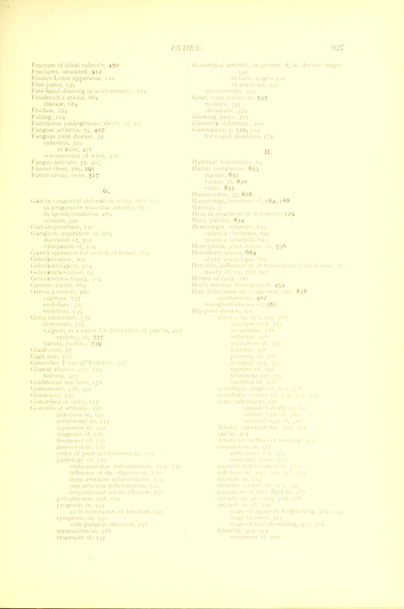 Fracture of tibial tubercle, 450 Fractures, ununited, 912 Frazicr-Lentz apparatus, 129 Free joints, 139 Freidrcich's ataxia, 684 disease, 084 Friction, 124 Fulling, 124 Fungosc arthritis, $9. 407 Fungous joint disease, 59 of knee, 407 Fungus articule, 59, 407 Funnel chest, 289, 291 Furunculosis, bone, 517 G. in progressive • ; . ■ rachitic, 2<>, 727 varum, ru' hilii , 739 (iigli saw, 200 bursitis, i ' ■ influi'm 1 of 1 with purulent infc tion, traumatism in, 528 treatment of, 532 Gout i'sions in, 535 I H. Hallux metatarsus, 833 rigiiJus, 832 valgus, 37, 830 varus, 832 Hammer-toe, 37, 828 Hamstrings, tenotomy <>f, 184, 188 Heel, painful, 834 Hereditary ataxia, 684 I