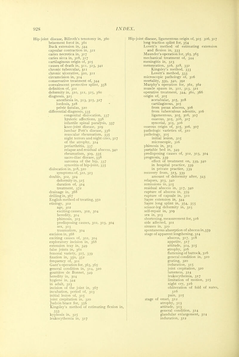 Hip-joint disease, Billroth's tenotomy in, 360 brisement force in, 361 Buck extension in, 344 capsular contraction in, 321 caries necrotica in, 307 caries sicca in, 308, 317 cartilaginous origin of, 305 causes of death in, 311, 323, 341 chronic tubercular, 311 chronic ulcerative, 310, 311 circumcision in, 304 conservative treatment of, 344 convalescent protective splint, 358 definition of, 301 deformity in, 310, 311, 325, 360 diagnosis, 325 anesthesia in, 313, 315, 327 lordosis, 328 pelvic fistulas, 320 differential diagnosis, 335 congenital dislocation, 337 hysteric affections, 338 infantile spinal paralysis, 337 knee-joint disease, 309 lumbar Pott's disease, 336 muscular rheumatism, 335 night terrors and night cries, 317 of the atrophy, 314 periarthritis, 337 relapse and residual abscess, 340 rheumatism, 309, 335 sacro-iliac disease, 338 sarcoma of the hip, 337 synovitis of hip-joint, 335 dislocation in, 308, 320 symptoms of, 322, 323 double, 302, 324 deformity in, 325 duration of, 324 treatment, 372 drainage in, 368 drilling in, 367 English method of treating, 350 etiology, 302 age, 302 exciting causes, 302, 304 heredity, 304 phimosis, 303 predisposing causes, 302, 303, 304 sex, 303 traumatism, 304 excision in, 368 exciting causes of, 302, 304 exploratory incision in, 368 extension tray in, 349 false joints in, 361 femoral variety, 315, 339 fixation in, 350, 352 frequency of, 301 Gant's operation for, 363, 365 general condition in, 314, 320 gouttiere de Bonnet, 349 heredity in, 304 hygiene in, 344 in adult, 323 incision of the joint in, 367 incubation, period of, 303 initial lesion of, 305 joint crepitation in, 320 Judton brace for, 356 Kingsley's method of estimating flexion in, 333 kyphosis in, 325 leukocythemia in, 317 Hip-joint disease, ligamentous origin of, 305 306, 307 long traction splint for, 354 Lovett's method of estimating extension and flexion in, 333 Maunder's operation for, 363, 365 mechanical treatment of, 344 meningitis in, 323 mensuration, 316, 328, 332 Kingsley's method, 333 Lovett's method, 333 microscopic pathology of, 306 mortality, 339, 340, 392 Murphy's operation for, 361, 362 muscle spasm in, 311, 313, 321 operative treatment, 344, 360, 366 origin of, 305 acetabular, 305, 308 cartilaginous, 305 from psoas abscess, 306 from tuberculous adenitis, 306 ligamentous, 305, 306, 307 osseous, 305, 306, 307 synovial, 305, 306 osseous origin of, 305, 306, 307 pathologic varieties of, 310 pathology, 305 initial lesion, 305 microscopic, 306 phimosis in, 303 portable bed in, 349 predisposing causes of, 302, 303, 304 prognosis, 339 effect of treatment on, 339, 340 in hospital practice, 339 in private practice, 339 recovery from, 323, 339 amount of deformity after, 343 relapses, 303, 340 remissions in, 325 residual abscess in, 317, 340 rupture of abscess in, 359 rupture of capsule in, 310 Sayre extension in, 344 Sayre long splint in, 354, 355 scissor-leg deformity in, 325 self-repair in, 309 sex in, 303 shortening, measurement for, 316 side affected, 301 sinuses in, 320 spontaneous absorption of abscess in,359 stage of apparent lengthening, 314 abscess, 317, 318 appetite, 317 attitude, 314, 315 atrophy, 316 flattening of buttock, 316 general condition in, 320 grating, 320 induration, 315 joint crepitation, 320 lameness, 314 leukocythemia, 317 limitation of motion, 315 night cry, 316 obliteration of fold of nates, 316 pain, 315 stage of onset, 312 atrophy, 313 attitude, 313 general condition, 314 glandular enlargement, 314 induration, 312