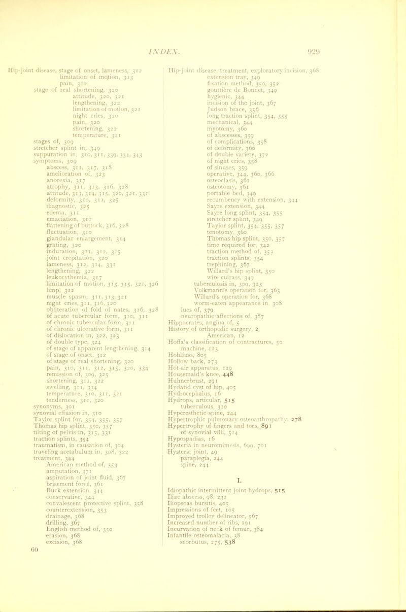 Hip-joint disease, stage of onset, lameness, 312 limitation of mojion, 313 pain, 312 stage of real shortening, 320 attitude, 320, 321 lengthening, 322 limitation of motion, 321 night cries, 320 pain, 320 shortening, 322 temperature, 321 stages of, 309 stretcher splint in, 349 suppuration in, 310, 31 r, 339, 334, 343 symptoms, 309 abscess, 311, 317, 318 amelioration of, 323 anorexia, 317 atrophy, 311, 313, 316, 328 attitude, 313, 314, 315, 320, 321, 331 deformity, 310, 311, 325 diagnostic, 325 edema, 311 emaciation, 311 flattening of buttock, 316,328 fluctuation, 310 glandular enlargement, 314 grating, 320 induration, 311, 312, 315 joint crepitation, 320 lameness, 312, 314, 331 lengthening, 322 leukocythemia, 317 limitation of motion, 313, 315, 321,326 limp, 312 muscle spasm, 311,313,321 night cries, 311, 316, 320 obliteration of fold of nates, 316, 328 of acute tubercular form, 310, 311 of chronic tubercular form, 311 of chronic ulcerative form, 311 of dislocation in, 322, 323 of double type, 324 of stage of apparent lengthening, 314 of stage of onset, 312 of stage of real shortening, 320 pain, 310, 311, 312, 315, 320, 334 remission of, 309, 325 shortening, 311, 322 swelling, 311, 334 temperature, 310, 311, 321 tenderness, 311, 320 synonyms, 301 synovial effusion in, 310 Taylor splint for, 354, 355, 357 Thomas hip splint, 350, 357 tilting of pelvis in, 315, 331 traction splints, 354 traumatism, in causation of, 304 traveling acetabulum in, 308, 322 treatment, 344 American method of, 353 amputation, 371 aspiration of joint fluid, 367 brisement force, 361 Buck extension 344 conservative, 344 convalescent protective splint, 358 counterextension, 353 drainage, 368 drilling, 367 English method of, 350 erasion, 368 excision, 368 60 Hip-joint disease, treatment, exploratory incision, 36S extension tray, 349 fixation method, 350, 352 gouttiere de Bonnet, 349 hygienic, 344 incision of the joint, 367 Judson brace, 356 long traction splint, 354, 355 mechanical, 344 myotomy, 360 of abscesses, 359 of complications, 358 of deformity, 360 of double variety, 372 of night cries, 358 of sinuses, 359 operative, 344, 360, 366 osteoclasis, 361 osteotomy, 361 portable bed, 349 recumbency with extension, 344 Sayre extension, 344 Sayre long splint, 354, 355 stretcher splint, 349 Taylor splint, 354, 355, 337 tenotomy. 360 Thomas hip splint, 350, 357 time required for, 342 traction method of, 353 traction splints, 354 trephining, 367 Willard's hip splint, 350 wire cuirass, 349 tuberculosis in, 309, 323 Volkmann's operation for, 363 Willard's operation for, 368 worm-eaten appearance in. 308 lues of, 379 neuropathic affections of, 387 Hippocrates, angina of, 5 History of orthopedic surgery, 2 American, 12 Hoffa's classification of contractures, 50 machine, 123 Hohlfuss, 805 Hollow back, 273 Hot-air apparatus, 129 Housemaid's knee, 448 Huhnerbrust, 291 Hydatid cyst of hip, 405 Hydrocephalus, 16 Hydrops, articular, 515 tuberculous, 310 Hyperesthetic spine, 244 Hypertrophic pulmonary osteoarthropathy. 278 Hypertrophy of fingers and toes, 891 of synovial villi, 514 Hypospadias, 16 Hysteria in neuromimcsis, 699, 701 Hysteric joint, 49 paraplegia, 244 spine, 244 I. Idiopathic intermittent joint hydrops, 515 Iliac abscess, 98, 232 Iliopsoas bursitis, 405 Impressions of feet, 105 Improved trolley delineator, 567 Increased number of ribs, 291 Incurvation of neck of femur, 384 Infantile osteomalacia, 38 scorbutus, 275, 538