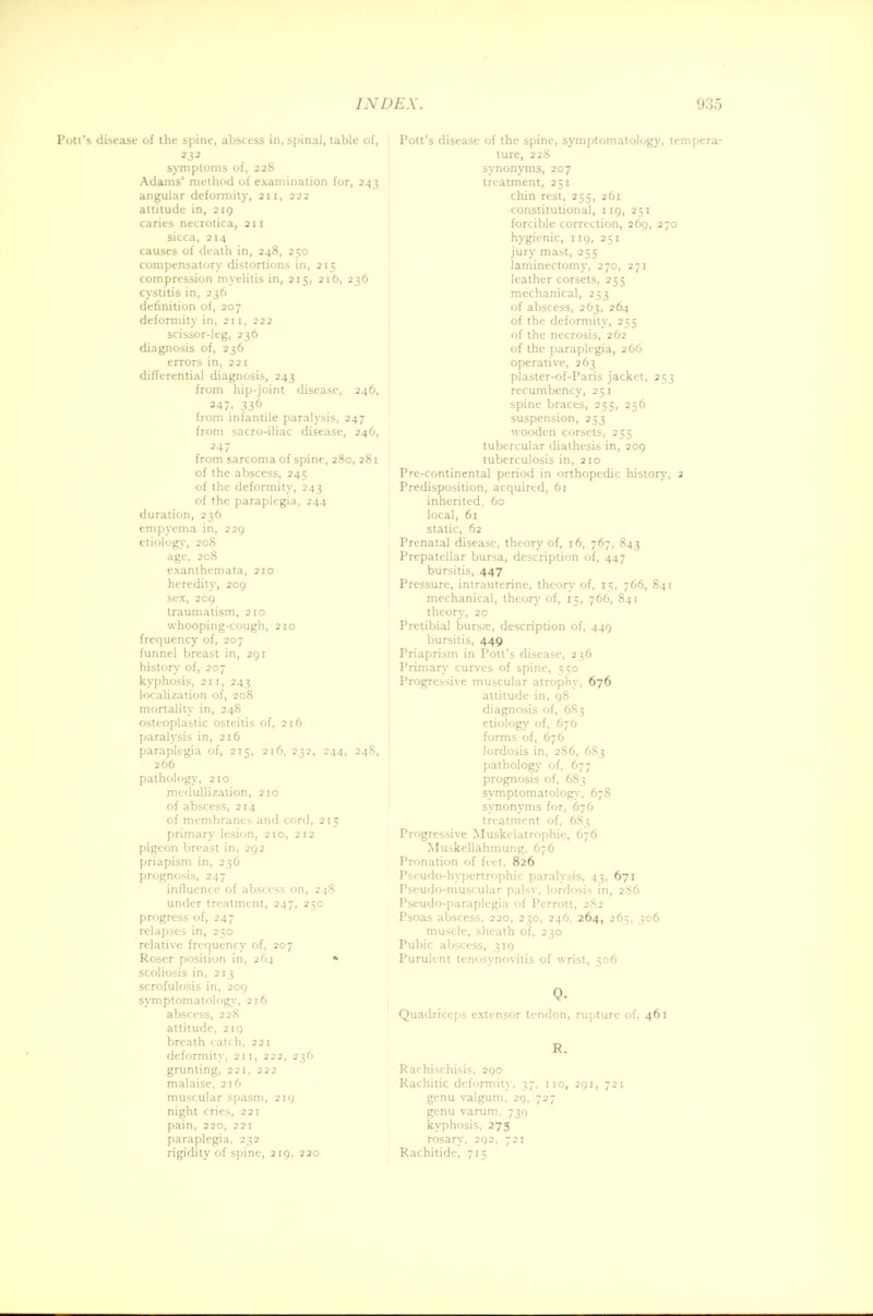 Poti's disease of the spine, abscess in, spinal, table of, symptoms of, 228 Adams' method of examination for, 243 angular deformity, 211, 222 attitude in, 219 caries necrotica, 211 sicca, 214 causes of death in, 248, 250 compensatory distortions in, 215 compression myelitis in, 215, 216, 236 cystitis in, 236 definition of, 207 deformity in, 211, 222 scissor-leg, 236 diagnosis of, 236 errors in, 221 differential diagnosis, 243 from hip-joint disease, 246, 247. 336 from infantile paralysis, 247 from sacro-iliac disease, 246, 247 from sarcoma of spine, 280, 281 of the abscess, 245 of the deformity, 243 of the paraplegia, 244 duration, 236 empyema in, 229 etiology, 208 age, 208 exanthemata, 210 heredity, 209 sex, 209 traumatism, 210 whooping-cough, 210 frequency of, 207 funnel breast in, 291 history of, 207 kyphosis, 211, 243 localization of, 208 mortality in, 248 osteoplastic osteitis of, 216 paralysis in, 216 paraplegia of, 215, 216, 232, 244, 24S, 266 pathology, 210 medullization, 210 of abscess, 214 of membranes and cord, 215 primary lesion, 210, 212 pigeon breast in, 292 priapism in, 236 prognosis, 247 influence of abscess on, 248 under treatment, 247, 250 progress of, 247 relapses in, 250 relative frequency of, 207 Roser position in, 264 » scoliosis in, 213 scrofulosis in, 209 symptomatology, 216 abscess, 228 attitude, 219 breath catch, 221 deformity, 211, 222, 236 grunting, 221, 222 malaise, 216 muscular spasm, 219 night cries, 221 pain, 220, 221 paraplegia, 232 rigidity of spine, 219, 220 Pott's disease of the spine, symptomatology, tempera- ture, 228 synonyms, 207 treatment, 251 chin rest, 255, 261 constitutional, 119, 251 forcible correction, 269, 270 hygienic, 119, 251 jury mast, 255 laminectomy, 270, 271 leather corsets, 255 mechanical, 253 of abscess, 263, 264 of the deformity, 255 of the necrosis, 262 of the paraplegia, 266 operative, 263 plaster-of-Paris jacket, 253 recumbency, 251 spine braces, 255, 256 suspension, 253 wooden corsets, 255 tubercular diathesis in, 209 tuberculosis in, 210 Prc-continental period in orthopedic history, 2 Predisposition, acquired, 61 inherited. 60 local, 61 static, 62 Prenatal disease, theory of, 16, 767, 843 Prepatellar bursa, description of, 447 bursitis, 447 Pressure, intrauterine, theory of, 15, 766, 841 mechanical, theory of, 15, 766, 841 theory, 20 Pretibial bursa:, description of, 449 bursitis, 449 Priaprism in Pott's disease, 236 Primary curves of spine, 550 Progressive muscular atrophy, 676 attitude in, 98 diagnosis of, 6S3 etiology of, 676 forms of, 676 lordosis in, 2S6, 683 pathology of, 677 prognosis of, 683 symptomatology, 678 synonyms for, 676 treatment of, 683 Progressive Muskelatrophie, 676 Muskellahmung, 676 Pronation of feet, 826 Pseudo-hypertrophic paralysis, 43, 671 Pseudo-muscular palsy, lordosis in, 286 Pseudo-paraplegia of I'errott, 282 Psoas abscess, 220, 230, 246, 264, 265, 306 muscle, sheath of, 230 Pubic abscess, 319 Purulent tenosynovitis of wrist, 506 Quadriceps extensor tendon, rupture of, 461 R. Rachischisis, 290 Rachitic deformity, 37, 110, 291, 721 genu valgum, 29, 727 genu varum, 739 kyphosis. 273 rosary, 292, 721 Rachitide, 15