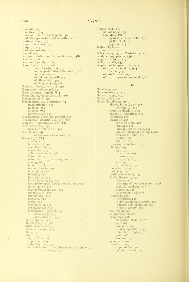 Rachitis, 714 Rachitisme, 715 Rack and pin extension joint, 139 Radiotherapy in tuberculous arthritis, 87 Railway spine, 275 Rapid osteoclasis, 174 Raquitis, 715 Rarefying osteitis, 212 Ray theory, 19 Recurrent dislocation of shoulder-joint, 482 Reel foot, 760 Regressive paralysis, 603 Resection, articular, 206 for ankylosis, 206, 919 for congenital dislocation of hip, 873 for diastasis, 909 of ankle-joint, 468, 471 of elbow-joint, 495 of shoulder-joint, 478 Residual abscess, 227, 248, 319 Respiration, obstructed, 291 Retro-calcaneal bursitis, 834 Retropharyngeal abscess, 229, 263 Rheumatic gout, 379 Rheumatism, acute articular, 533 monoarticular, 534 nodular, 379 of spine, 756 polyarticular, 533 Rheumatisme chronique primitif, 751 Rheumatoid arthritis, 244, 379, 533 Rhizomelic spondylosis, 281, 753 Ribs, absence of, 291 increased number of, 291 Rice bodies, 19 in tenosynovitis of wrist, 506 Rickets, 37, 715 adolescent, 718 bow-legs in, 739 complications, 725 congenital, 717 cubitus valgus in, 498 deformation, 721 deformity in, 37, 110, 289, 291, 721 etiology of, 715 fetal, 275, 717 funnel chest in, 291 incubation, 720 infantile, 718 intrauterine, 717 knock-knee in, 29, 727 naso-pharyngeal obstructions in, 293, 720 pathology of, 718 pigeon breast in, 291, 722 prognosis of, 725 prophylaxis, 119 recovery, 725 senile, 718 symptoms of, 720 synonyms for, 715 treatment of, general, 725 of bow-legs, 743 of knock-knee, 732 Rigidity, spastic, 651 1 Rod scoliosometer, 568 Rodella al interno 727 Roideur articulaire, 914 Rolling, 124 Rontgen ray, 87, 109 Rosary, rachitic, 292 Roser position, 264 Roser-Nelaton line, 332 Rotation of bodies of vertebra: in normal spine, in scoliosis, 551 Round back, 273 hollow back, 273 shoulders, 272 gymnastic exercises for, 274 in flat chest, 291 types of, 273 Rubber foot, 160 muscles, 11, 141 Ruckverbiegung der Wirbelsaule, 272 Rudimentary patella, 459 Rugh's tenotomy, 177 Rule, Lovett's, 333 Rupture of biceps muscles, 487 of muscular tendons, 913 tissue, 913 of patellar tendons, 461 of quadriceps extensor tendon, 461 S. Sabelbein, 739 Sacroarthrocace, 295 Sacro-coxalgie, 295 Sacro-coxitis, 295 Sacro-iliac disease, 295 abscess in, 296, 297, 298 pointing of, 297 causes of death in, 299 danger of operating, 299 definition, 297 diagnosis, 298 caries of ilium, 298 lumbago, 298 lumbar Pott's disease, 299 lumbo-abdominal neuralgia, 298 necrosis of ilium, 298 psoitis, 298 sciatica, 298 dry gangrenous form, 296 etiology, 295 age, 295 exhaustion, 295 exposure, 295 pregnancy, 295 sex, 295 traumatism, 295 moist form, 296 pathology. 295 position hanchd in, 297 Pott's disease in, 295 abscess, 296 discharge of bone per rectum, 2 granulation tissue, 296 sequestra, 296 tuberculous foci, 296 prognosis, 299 in children, 299 in dry gangrenous variety,. 299 influenced by operation, 299 in moist variety, 299 scoliosis in, 549 suppuration in, 297 symptoms, 296 elongation of limb, 297 gait, 297 lameness, 297 local temperature, 297 muscular atrophy, 297 pain, 296 swelling, 297 synonyms, 295 treatment, 299 50 apparatus in, 300 counterirritation, 300