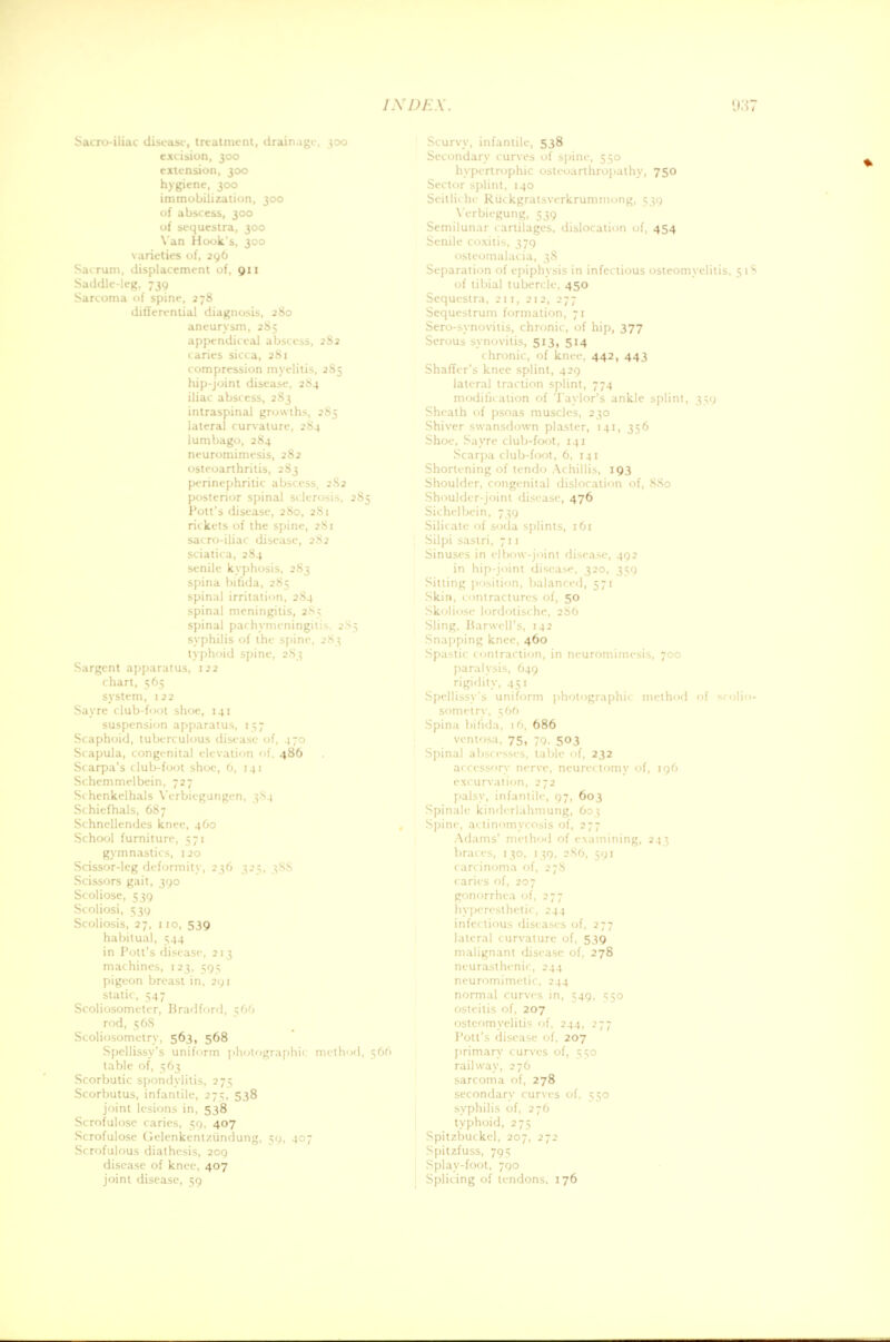 Sacroiliac disease, treatment, drainage, 300 excision, 300 extension, 300 hygiene, 300 immobilization, 300 of abscess, 300 of sequestra, 300 Van Hook's, 300 varieties of, 296 Sacrum, displacement of, 911 Saddle-leg, 739 Sarcoma of spine, 278 differential diagnosis, 280 aneurysm, 285 appendiceal abscess, 282 caries sicca, 281 compression myelitis, 285 hip-joint disease, 284 iliac abscess, 2S3 intraspinal growths, 2S5 lateral curvature, 284 lumbago, 284 neuromimesis, 282 osteoarthritis, 2S3 perinephritic abscess, 2S2 posterior spinal sclerosis, 285 Pott's disease, 2S0, 281 riikets of the spine, 281 sacro-iliac disease, 282 sciatica, 284 senile kyphosis, 283 spina bifida, 285 spinal irritation, 284 spinal meningitis, 2S5 spinal pachymeningitis, 2S5 syphilis of the spine, 283 typhoid spine, 283 Sargent apparatus, 122 chart, 565 system, 122 Say re club-foot shoe, 141 suspension apparatus, 157 Scaphoid, tuberculous disease of, 470 Scapula, congenital elevation of, 486 Scarpa's dub-foot shoe, 6, 141 Schemmelbein, 727 Schenkelhals Verbiegungen, 3S4 Schiefhals, 687 Schnellendes knee, 460 School furniture, 571 gymnastics, 120 Scissor-leg deformity, 236 325, 3SS Scissors gait, 390 Scoliose, 539 Scoliosi, 539 Scoliosis, 27, 110, 539 habitual, 544 in Pott's disease, 2 13 machines, 123, 595 pigeon breast in, 291 static, 547 Scoliosometer, Bradford, 566 rod, 568 Scoliosometry, 563, 568 Spellissy's uniform photographic method, 566 table of, 563 Scorbutic spondylitis, 275 Scorbutus, infantile, 275, 538 joint lesions in, 538 Scrofulose caries, 59, 407 Scrofulose Gelenkentziindung, 59, 407 Scrofulous diathesis, 209 disease of knee, 407 joint disease, 59 Scurvy, infantile, 538 Secondary curves of spine, 550 hypertrophic osteoarthropathy, 750 Sector splint, 140 Seitliche Ruckgralsverkrumniong, 539 Yerbiegung, 539 Semilunar cartilages, dislocation of, 454 Senile coxitis, 379 osteomalacia, 38 Separation of epiphysis in infectious osteomyelitis, of tibial tubercle, 450 Sequestra, 211, 212, 277 Sequestrum formation, 71 Sero-synovitis, chronic, of hip, 377 Serous synovitis, 513, 514 chronic, of knee, 442, 443 Shaffer's knee splint, 429 lateral traction splint, 774 modification of Taylor's ankle splint, 359 Sheath of psoas muscles, 230 Shiver swansdown plaster, 141, 356 Shoe, Sayre club-foot, 141 Scarpa club-foot, 6, 141 Shortening of tendo Achillis, 193 Shoulder, congenital dislocation of, S80 Shoulder-joint disease, 476 Sichelbein, 739 Silicate of soda splints, 161 Silpi saslri, 711 Sinuses in elbow-joint disease, 492 in hip-joint disease, 320, 350 Sitting position, balanced, 571 Skin, contractures of, 50 Skoliose lordotische, 2S6 Sling. Harwell's, 142 Snapping knee, 460 Spastic contraction, in neuromimesis, 700 paralysis, 649 rigidity, 451 Spellissy's uniform photographic method of so Spina bifida, 16, 686 ventosa, 75, 70. 503 Spinal abscesses, table of, 232 accessory nerve, neurectomy of, 196 excurvation, 272 palsy, infantile, 97, 603 Spinale kindcrlahmung, 603 Spine, actinomycosis of, 277 Adams' method of examining, 243 gonorrhea of, 277 hypercslhetic, 244 infectious diseases of, 277 lateral curvature of, 539 malignant disease of, 278 neurasthenic, 244 neuromimclic, 244 normal curves in, 549, 550 osteitis of, 207 osteomyelitis of, 244, 277 Pott's disease of, 207 primary curves of, 550 railway, 276 sarcoma of, 278 secondary curves of, 550 syphilis of, 276 typhoid, 275 Spitzbuckel, 207, 272 Spitzfuss, 795 Splay-foot, 790 Splicing of tendons, 176