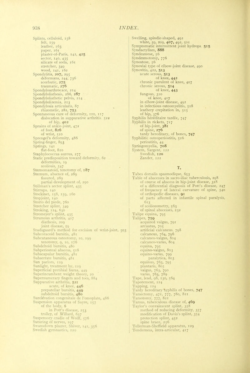 Splints, celluloid, 158 felt, 159 leather, 163 paper, 161 plaster-of-Paris, 142, 425 sector, 140, 435 silicate of soda, 161 stretcher, 349 wood, 141, 162 Spondylitis, 207, 295 deformans, 244, 736 scorbutic, 275 traumatic, 276 Spondyloarthrocace, 214 Spondylolisthesis, 286, 287 Spondylolisthetic pelvis, 214 . Spondylolizemia, 213 Spondylosis articularis, 87 rhizomelic, 281, 753 Spontaneous cure of deformity, no, 117 dislocation in suppurative arthritis 522 of hip, 402 Sprains of ankle-joint, 472 of foot, 826 of wrist, 510 Sprengel's deformity, 486 Spring-finger, 893 Springs, 141 flat-foot, 810 Staphylococcus aureus, 277 Static predisposition toward deformity, 62 deformities, 19 scoliosis, 547 Sternomastoid, tenotomy of, 187 Sternum, absence of, 289 fissured, 289 partial development of, 290 Stillman's sector splint, 435 Stirrups, 140 Stockinet, 158, 159, 160 Stopjoint, 140 Storto del piede, 760 Stretcher splint, 349 Stroking, 124, 630 Stromeyer's splint, 435 Strumous arthritis, 407 diathesis, 209 joint disease, 59 Studsguard's method for e^•cision of wrist-joint, 503 Subcoracoid bursitis, 481 Subcutaneous osteotomy, 10, 199 tenotomy, 9, 10, 176 Subdeltoid bursitis, 480 Subperiosteal abscess, 518 Subscapular bursitis, 481 Subserrate bursitis, 481 Sun parlors, 119 Sunlight, treatment by, 119 Superficial pretibial bursa, 449 Superincumbent weight theory, 20 Supernumerary fingers and toes, 884 Suppurative arthritis, 521 acute, of knee, 446 prepatellar bursitis, 449 subdeltoid bursitis, 480 Surel6vation congenitale de l'omoplate, 486 Suspension apparatus of Sayre, 157 of the body, 6 in Pott's disease, 253 trolley, of Willard, 637 Suspensory cradle of Wolff, 576 Suturing of nerves, 197 Swansdown plaster, Shiver, 141, 356 Swedish gymnastics, 120 Swelling, spindle-shaped, 492 white, 59, 209, 407, 492, 501 Symptomatic intermittent joint hydrops 515 Syndactylism, 888 Syndesmose, 56 Syndesmotomy, 776 Synostose, 56 Synovial type of elbow-joint disease, 490 Synovitis, 422, 513 acute serous, 513 of knee, 442 chronic purulent of knee, 407 chronic serous, 514 of knee, 443 fungous, 310 of knee, 407 in elbow-joint disease, 492 in infectious osteomyelitis, 518 leathery crepitation in, 515 of hip, 376 Syphilis hereditaire tardiv, 747 Syphilis in rickets, 717 of hip-joint, 381 of spine, 276 tardy hereditary, of bones, 747 Syphilitic osteoperiostitis, 526 periostitis, 44 Syringomyelia, 708 System, Sargent, 122 Swedish, 120 Zander, 122 T. Tabes dorsalis spasmodique, 653 Table of abscesses in sacro-iliac tuberculosis, 298 of course of abscess in hip-joint disease, 318 of a differential diagnosis of Pott's disease, 247 of frequency of lateral curvature of spine, 540 of orthopedic diseases, 91 of parts affected in infantile spinal paralysis, 613 of scoliosometry, 563 of spinal abscesses, 232 Talipe equina, 795 Talipes, 759 acquired valgus, 791 arcuatus, 705 artificial calcaneus. 798 calcaneus, 764, 796 calcaneo-valgus, 804 • calcaneo-varus, 804 equina, 795 equino-valgus, 803 equino-varus, 799 paralytica, 803 equinus, 763, 795 plantaris, 805 valgus, 763, 790 varus, 763, 789 Tape, lead, 98, 130, 564 Tapotement, 124 Tapping, 124 Tardy hereditary 'syphilis of bones, 747 Tarsectomy, 471, 777, 780, 821 Tarsotomy, 777, 821 Tarsus, tuberculous disease of, 469 Taylor's convalescent splint, 358 method of reducing deformity, 357 modification of Davis's splint, 354 protection splint, 452 spine brace, 256 Tellerman-Sheffield apparatus, 129 Tenderness, intra-articular, 417