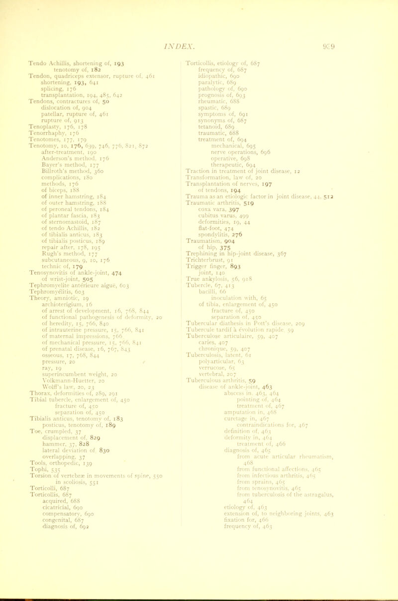 Tendo Achillis, shortening of, 193 tenotomy of, 182 Tendon, quadriceps extensor, rupture of, 461 shortening, 193, 641 splicing, 176 transplantation, 194, 485, 642 Tendons, contractures of, 50 dislocation of, 904 patellar, rupture of, 461 rupture of, 913 Tenoplasty, 176, 178 Tenorrhaphy, 176 Tenotomes, 177, 179 Tenotomy, 10, 176, 639, 746, 776, S21, S72 after-treatment, 190 Anderson's method, 176 Bayer's method, 177 Billroth's method, 360 complications, 180 methods, 176 of biceps, 1S8 of inner hamstring, 184 of outer hamstring, 188 of peroneal tendons, 184 of plantar fascia, 183 of sternomastoid, 187 of tendo Achillis, 182 of tibialis amicus, 183 of tibialis posticus, 189 repair after, 178, 195 Rugh's method, 177 subcutaneous, 9, 10, 176 technic of, 179 Tenosynovitis of ankle-joint, 474 of wrist-joint, 505 Tephromyelite anterieure aigue, 603 Tephromvelitis, 603 Theory, amniotic, 19 archioterigium, 16 of arrest of development, 16, 76S, S44 of functional pathogenesis of deformity, 20 of heredity, 15, 766, 840 of intrauterine pressure, 15, 766, 841 of maternal impressions, 766 of mechanical pressure, 15, 766, 841 of prenatal disease, 16, 767, 843 osseous, 17, 76S, 844 pressure, 20 r ray, 19 superincumbent weight, 20 Volkmann-Huetter, 20 Wolff's law, 20, 23 Thorax, deformities of, 2S9, 291 Tibial tubercle, enlargement of, 450 fracture of, 450 separation of, 450 Tibialis amicus, tenotomy of, 183 posticus, tenotomy of, 189 Toe, crumpled, 37 displacement of, 829 hammer, 37, 828 lateral deviation of 830 overlapping, 37 Tools, orthopedic, 139 Tophi, 535 Torsion of vertebrae in movements of spine, 550 in scoliosis, 551 Torticolli, 687 Torticollis, 687 acquired, 688 cicatricial, 690 compensatory, 690 congenital, 687 diagnosis of, 692 Torticollis, etiology of, 6S7 frequency of, 687 idiopathic, 690 paralytic, 6S9 pathology of, 690 prognosis of, 693 rheumatic, 6S8 spastic, 689 symptoms of, 691 synonyms of, 687 tetanoid, 689 traumatic, 6S8 treatment of, 694 mechanical, 695 nerve operations, 696 operative, 69S therapeutic, 694 Traction in treatment of joint disease, 12 Transformation, law of, 20 Transplantation of nerves, 197 of tendons, 194 Trauma as an etiologic factor in joint disease, 44, 512 Traumatic arthritis, 519 coxa vara, 397 cubitus varus, 499 deformities, 19, 44 flat-foot, 474 spondylitis, 276 Traumatism, 904 of hip, 375 Trephining in hip-joint disease, 367 Trichterbrust, 91 Trigger finger, 893 joint, 140 True ankylosis, 56, 918 Tubercle, 67, 413 bacilli, 66 inoculation with, 65 of tibia, enlargement of, 450 fracture of, 450 separation of, 450 Tubercular diathesis in Pott's disease, 209 Tubercule tardif a evolution rapide 59 Tuberculose articulaire, 59, 407 caries, 407 chronique, 59, 407 Tuberculosis, latent, 61 polyarticular, 63 verrucose, 65 vertebral, 207 Tuberculous arthritis, 59 disease of ankle-joint, 463 abscess in. 463, 464 pointing of, 464 treatment of, 467 amputation in, 46S curetage in, 467 contraindications for, 467 definition of, 463 deformity in, 464 treatment of, 466 diagnosis of, 465 from acute articular rheumatism, 468 from functional affections, 465 from infectious arthritis, 465 from sprains, 465 from tenosynovitis, 465 from tuberculosis of the astragalus, 464 etiology of, 463 extension of, to neighboring joints. 463 fixation for, 466 frequency of, 463