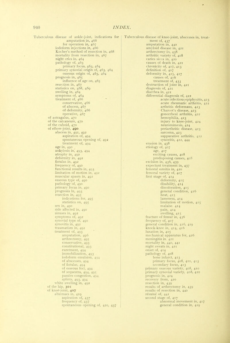 Tuberculous disease of ankle-joint, indications for amputation in, 468 for operation in, 467 iodoform injections in, 466 Kocher's method of resection in, 468 mortality from resection in, 467 night cries in, 464 pathology of, 463 primary focus, 463, 464 primary synovial origin of, 463, 464 osseous origin of, 463, 464 prognosis in, 465 influence of age on, 465 resection in, 467 statistics on, 468, 469 swelling in, 464 symptoms of, 464 treatment of, 466 conservative, 466 of abscess, 467 of deformity, 466 operative, 467 of astragalus, 470 of the calcaneum, 470 of the cuboid, 470 of elbow-joint, 490 abscess in, 491, 492 aspiration of, 494 spontaneous opening of, 492 treatment of, 494 age in, 490 ankylosis in, 493, 494 atrophy in, 492 deformity in, 492 fistulas in, 492 frequency of, 490 functional results in, 493 limitation of motion in, 492 muscular spasm in, 492 osseous type of, 490 pathology of, 490 primary focus in, 490 prognosis in, 493 resection in, 495 indications for, 495 statistics on, 495 sex in, 490 side affected in, 490 sinuses in, 492 symptoms of, 492 synovial type of, 490 synovitis in, 492 traumatism in, 492 treatment of, 493 amputation, 496 arthrectomy, 495 conservative, 493 constitutional, 493 curetment, 494 immobilization, 493 iodoform emulsion, 494 of abscesses, 494 of fistulas, 494 of osseous foci, 494 of sequestra, 494, 495 passive congestion, 494 splints, 493, 494 white swelling in, 492 of the hip, 301 of knpe-joint, 407 abscesses in, 419 aspiration of, 437 frequency of, 437 spontaneous opening of, 420, 437 Tuberculous disease of knee-joint, abscesses in, treat- ment of, 437 amputation in, 440 amyloid disease in, 421 arthrectomy in, 438 arthritic variety of, 408 caries sicca in, 420 causes of death in, 421 chronicity of, 407, 413 definition of, 407 deformity in, 415, 417 causes of, 416 treatment of, 433 destruction of joint in, 421 diagnosis of, 421 diarrhea in, 421 differential diagnosis of, 422 acute infectious epiphysitis, 423 acute rheumatic arthritis, 422 arthritis deformans, 423 Charcot's disease, 423 gonorrheal arthritis, 422 hemophilia, 423 injury to knee-joint, 424 neuromimesis, 424 periarthritic disease, 423 sarcoma, 423 suppurative arthritis, 422 synovitis, 422, 444 erasion in, 438 etiology of, 407 age, 407 exciting causes, 408 predisposing causes, 408 excision in, 436, 439 expectant treatment in, 437 femoral osteitis in, 420 femoral variety of, 407 first stage of, 414 deformity, 415 disability, 414 discoloration, 415 general condition, 416 heat, 415 lameness, 414 limitation of motion, 415 malaise. 414 pain, 414 swelling, 415 fracture of femur in, 436 frequency of, 407 general condition in, 416, 419 knock-knee in, 414, 416 luxation in, 415 mechanical apparatus for, 426 meningitis in, 421 mortality in, 440, 441 night sweats in, 421 onset of, 414 pathology of, 408 bone infarct, 413 . primary focus, 408, 410, 413 secondary focus, 413 primary osseous variety, 408, 410 primary synovial variety, 408, 410 prognosis in, 424 recover}' from, 420 resection in, 439 results of arthrectomy in, 439 results of resection in, 440 resume of, 441 second stage of, 417 abnormal movement in, 417 general condition in, 419