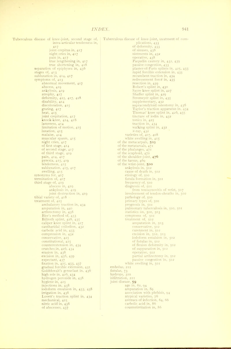Tuberculous disease of knee-joint, second stage of, intra-articular tenderness in, 4i7 joint crepitus in, 417 night cries in, 417 pain in, 417 true lengthening in, 417 true shortening in, 418 separation of epiphyses in, 436 stages of, 413 subluxation in, 414, 417 symptoms of, 413 abnormal movement, 417 abscess, 419 ankylosis, 419 atrophy, 417 deformity, 415, 417, 418 disability, 414 discoloration, 415 grating, 417 heat, 415 joint crepitation, 417 knock-knee, 414, 416 lameness, 414 limitation of motion, 415 luxation, 415 malaise, 414 muscular spasm, 415 night cries, 417 of first stage, 414 of second stage, 417 of third stage, 419 pain, 414, 417 pyrexia, 415, 419 tenderness, 415 subluxation, 415, 417 swelling, 415 synonyms for, 407 termination of, 407 third stage of, 419 abscess in, 419 ankylosis in, 419 joint destruction in, 419 tibial variety of, 408 treatment of, 425 ambulatory traction in, 434 amputation in, 440 arthrcctomy in, 438 Bier's method of, 433 Billroth splint, 428, 435 caliper knee splint in, 427 cantharidal collodion, 432 carbolic acid in, 433 compression in, 432 conservative, 425 constitutional, 425 counterextension in, 434 crutches in, 426, 434 erasion in, 438 excision in, 436, 439 expectant, 437 fixation in, 425, 433, 437 gradual forcible extension, 435 Goldthwait's genuclast in, 436 high sole in, 426, 434 hydrogen peroxide in, 438 hygiene in, 425 injections in, 438 iodoform emulsion in, 433, 438 irrigation in, 438 Lovett's traction splint in, 434 mechanical, 425 nitric acid in, 438 Tuberculous disease of knee-joint, treatment of com- plications, 433 of deformity, 433 of sinuses, 43S ointments in, 432 operative, 438 Paquelin cautery in, 432, 439 passive congestion, 433 plaster-of-Paris splints in, 425, 433 rapid forcible extension in, 435 recumbent traction in, 434 redressement force in, 435 resection in, 439 Robert's splint in, 430 Sayre knee splint in, 427 Shaffer splint in, 429 Stromeyer splint in, 435 supplementary, 432 supracondyloid osteotomy in, 436 Taylor's traction apparatus in, 434 Thomas' knee splint in, 426, 435 tincture of iodin in, 432 tonics in, 425 traction in, 434 walking splint in, 432 .r-ray, 432 varieties of, 407, 408 while swelling in, 415 of the metacarpals, 503 of the metatarsals, 471 of the phalanges, 471 of the scaphoid, 470 of the shoulder-joint, 476 of the tarsus, 469 of the wrist-joint. 500 ankylosis in, 502 cause of death in, 502 etiology of, 500 fistula formation in, 501 frequency of, 500 diagnosis of, 501 from tenosynovitis of wrist, 507 involvement of tendon-sheaths in, 500 pathology of, 500 primary types of, 500 prognosis in, 501 pulmonary tuberculosis in, 500, 501 statistics on, 500, 503 symptoms of, 501 treatment of, 502 amputation in, 503 conservative, 502 curetment in, 502 excision in, 502, 503 iodoform emulsion in, 502 of fistulas in, 502 of flexion deformity in, 502 of suppuration in, 502 operative, 502 partial arthrectomy in, 502 passive congestion in, 502 white swelling in, 501 embolus, 211 fistulas, 73 hydrops, 310 infiltration, 211 joint disease, 59 age in, 62, 94 amputation in, 89 association with phthisis, 94 atypical varieties, 76 avenues of infection, 64, 66 carbolic acid in, 86
