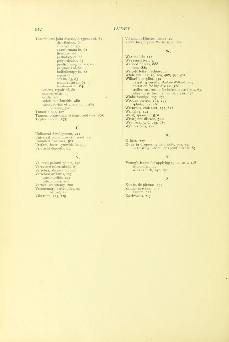Tuberculous joint disease, diagnosis of, Si distribution, 63 etiology of, 59 exanthemata in, 62 heredity, 60 pathology of, 66 polyarticular, 63 predisposing causes, 60 prognosis of, 82 radiotherapy in, 82 repair of, 80 sex in, 63, 93 traumatism in, 61, 93 treatment of, 84 lesions, repair of, 80 osteomyelitis, 59 ostitis, 59 subdeltoid bursitis, 480 tenosynovitis of ankle-joint, 474 of wrist, 505 Tumor albus, 407 Tumors, congenital, of finger and toes, 895 Typhoid spine, 275 U. Unilateral development, 711 Universal ball-and-socket joint, 140 Ununited fractures, 912 Urethral fever, synovitis in, 513 Uric acid deposits, 535 V. Valleix's painful points, 298 Verrucose tuberculosis, 65 Vertebra, absence of, 290 Vertebral arthritis, 207 osteomyelitis, 244 tuberculosis, 207 Vertical osteotomy, 200 Vestmentary deformities, 29 of feet, 37 Vibration, 123, 129 Volkmann-Huetter theory, 20 Vorverbiegung der Wirbelsaule, 286 W. Wax models, no Weakened feet, 37 Webbed fingers, 888 toes, 889 Weigel-Hoffa machine, 123 White swelling, 59, 209, 407, 492, 501 Willard hip-splint, 350 irrigating curette, Barker-Willard, 205 operation for hip disease, 368 trolley suspension for infantile paralysis, 637 wheel-chair for infantile paralysis, 637 Winkelformige, 207, 272 Wooden corsets, 162, 255 splints, 141, 162 Wrenches, club-foot, 172, 821 Wringing, 124 Wrist, sprain of, 510 Wrist-joint disease, 500 Wry-neck, 5, 6, 219, 687 Wyeth's pins, 372 X. X-Bein, 727 X-ray in diagnosing deformity, 109, 234 in treating tuberculous joint disease, 87 Y. Young's frame for applying spine casts, 158 tenotomes, 177 wheel couch, 142, 252 Z. Zamba de piernas, 739 Zander machine, 122 system, 122 Zweiwuchs, 715