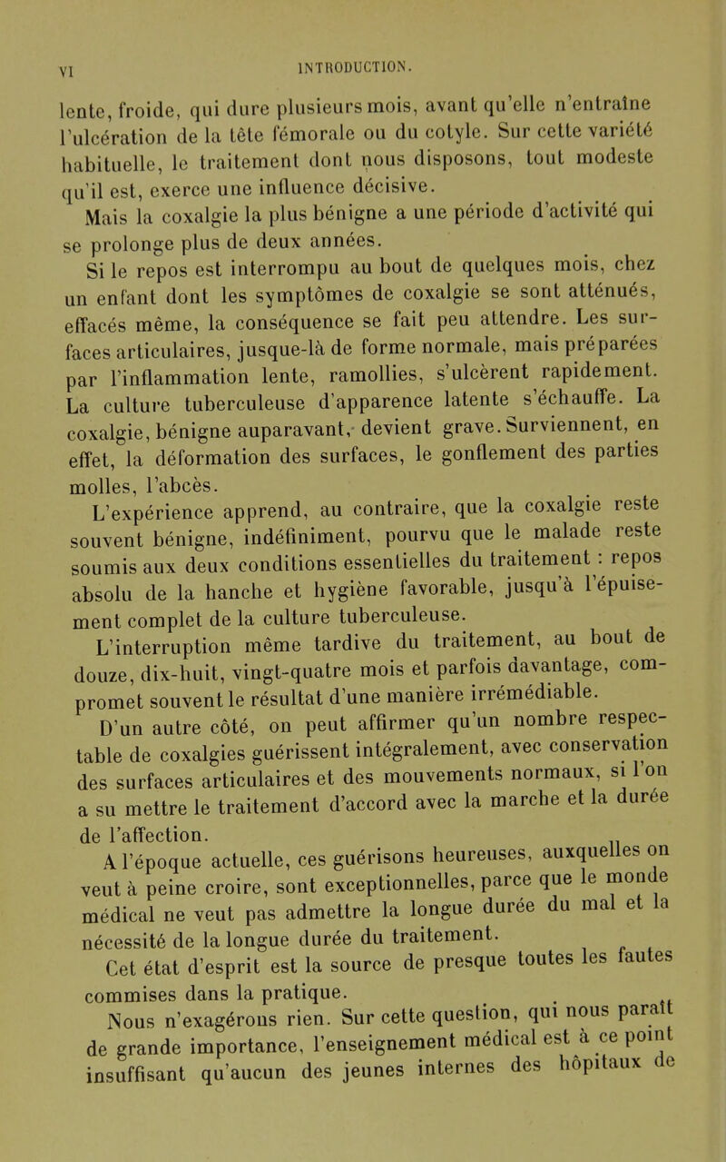 lente, froide, qui dure plusieurs mois, avant qu'elle n'entraîne l'ulcération de la tête fémorale ou du cotyle. Sur cette variété habituelle, le traitement dont nous disposons, tout modeste qu'il est, exerce une influence décisive. Mais la coxalgie la plus bénigne a une période d'activité qui se prolonge plus de deux années. Si le repos est interrompu au bout de quelques mois, chez un enfant dont les symptômes de coxalgie se sont atténués, effacés même, la conséquence se fait peu attendre. Les sur- faces articulaires, jusque-là de forme normale, mais préparées par l'inflammation lente, ramollies, s'ulcèrent rapidement. La culture tuberculeuse d'apparence latente s'échauffe. La coxalgie, bénigne auparavant, devient grave. Surviennent, en effet, la déformation des surfaces, le gonflement des parties molles, l'abcès. L'expérience apprend, au contraire, que la coxalgie reste souvent bénigne, indéfiniment, pourvu que le malade reste soumis aux deux conditions essentielles du traitement : repos absolu de la hanche et hygiène favorable, jusqu'à l'épuise- ment complet de la culture tuberculeuse. L'interruption même tardive du traitement, au bout de douze, dix-huit, vingt-quatre mois et parfois davantage, com- promet souvent le résultat d'une manière irrémédiable. D'un autre côté, on peut affirmer qu'un nombre respec- table de coxalgies guérissent intégralement, avec conservation des surfaces articulaires et des mouvements normaux, si 1 on a su mettre le traitement d'accord avec la marche et la durée de l'affection. A l'époque actuelle, ces guérisons heureuses, auxquelles on veut à peine croire, sont exceptionnelles, parce que le monde médical ne veut pas admettre la longue durée du mal et la nécessité de la longue durée du traitement. Cet état d'esprit est la source de presque toutes les lautes commises dans la pratique. Nous n'exagérons rien. Sur cette question, qui nous paraî de grande importance, l'enseignement médical est a ce point insuffisant qu'aucun des jeunes internes des hôpitaux de