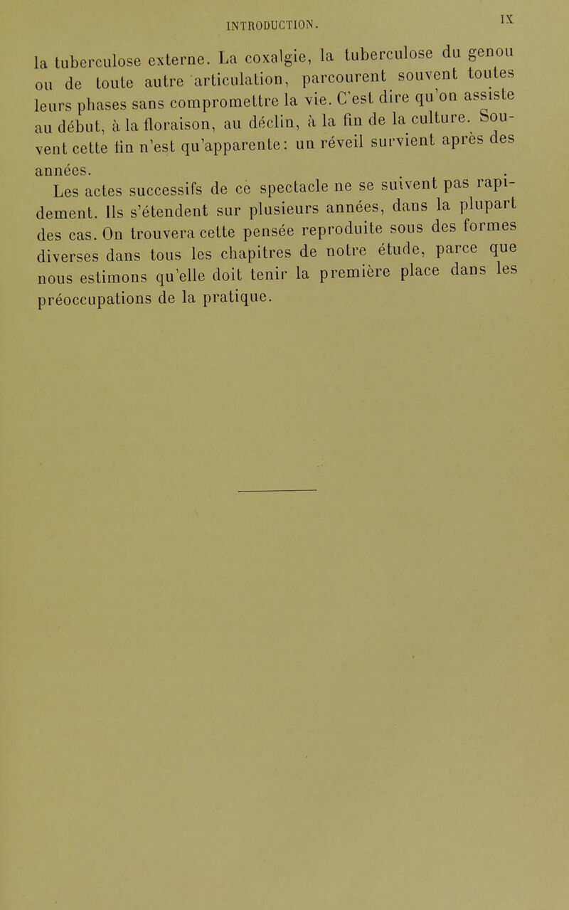 la tuberculose externe. La coxalgie, la tuberculose du genou ou de toute autre articulation, parcourent souvent toutes leurs phases sans compromettre la vie. C'est dire qu'on assiste au début, à la floraison, au déclin, à la fin de la culture. Sou- vent cette lin n'est qu'apparente: un réveil survient après des années. Les actes successifs de ce spectacle ne se suivent pas rapi- dement. Ils s'étendent sur plusieurs années, dans la plupart des cas. On trouvera cette pensée reproduite sous des formes diverses dans tous les chapitres de notre étude, parce que nous estimons qu'elle doit tenir la première place dans les préoccupations de la pratique.