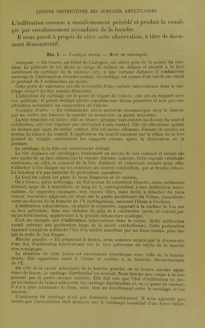 L'infiltration osseuse a inanif(!s(cment précédé et produit la coxal- gie par envahissement secondaire de la hanche. II nous paraît à propos de citer cette observation, à titre de docu- ment démonstratif. Obs. I. — Coxalgie droite. — Mort de mévingile. Autopsie. — On trouve, au début de l'autopsio, un abcès près de la pointe du ster- num. Le pédicule de cet abcès se dirige de dedans en dehors et aboutit à la face antérieure du cartilage de la sixième cote, à une certaine distance (3 centimètres environ) de l'articulation chondro-coslale. Ce cartilage est creusé d'un cul-de-sac étroit et profond de 3 millimètres au moins. Cette perte de substance est-elle le résultat d'une culture tuberculeuse dans le car- tilage costal ? Le fait semble démontré. L'altération du cartilage est le point de départ de l'abcès; elle est en rapport avec son pédicule. Il paraît évident qu'elle constitue une lésion primitive et non pas une altération secondaire ou consécutive de l'abcès. Coxalgie droite. — Un volumineux abcès antérieur communique avec la hanche par un orifice qui traverse la capsule en avant vers sa partie moyenne. La tète fémorale est luxée ; elle se trouve presque tout entière au-dessus du sourcil cotyloïdien, qui s'est déprimé par ulcération à son contact. Elle est elle-même aplatie en dedans par suite du même contact. Elle est même sillonnée d'avant en arrière au niveau du rebord du sourcil. L'application du sourcil émoussé sur le sillon de la tête permet de rétablir exactement les rapports osseux après la dislocation de la jointure. Le cartilage de la tête est entièrement détruit. La tête déplacée est enveloppée totalement au niveau de son sommet et même sûr une partie de sa face interne parla capsule fibreuse épaissie. Cette capsule résistante contourne, en effet, le sommet de la tête déplacée et redescend ensuite pour aller s'attacher à l'os ihaque sur les contoui'S du sourcil cotyloïdien, qui se trouve l'elevé. La luxation n'a pas entraîné de perforation capsulaire. Le fond du cotyle est plein de tissu fongueux et de caséum. On y trouve, après nettoyage, un îlot osseux de coloration blanche, mate, nettement distinct, large de 1 centimètre et long de 3, correspondant à une.infiltration tuber- culeuse. Ce séquestre exsangue, non encore libre, mais facile à détacher du tissu osseux vasculaire adjacent, est situé sur la partie postérieure du l'ilium, immédiate- ment au-dessus de la branche de l'Y cartilagineux, unissant l'ibum à l'ischion. L'infiltration tuberculeuse, ou plutôt le séquestre, apparaît à la surface de l'os sur sa face pelvienne, dans une étendue de plus de 1 centimètre carré, et s'étend jus- qu'au bord osseux, appartenant à la grande échancrure sciatique. C'est un exemple net d'infiltration tuberculeuse dans le cotyle. Cette infiltration aurait entraîné une perforation large de la cavité cotyloïdien ne. Cette perforation apparaît lorsqu'on a détaché l'îlot d'os infiltré constitué par un tissu osseux, plus dur que le reste de l'os ihaque. Hanche gauche. — En préparant le bassin, nous sommes surpris par la découverte d'un îlot d'infiltration tuberculeuse sur la face pelvienne du cotyle de la hanche non coxalgique. La situation de cette lésion est exactement .symétrique avec celle de la hanche droite. Elle appartient aussi à l'ilium et confine à la branche ilio-ischialiquc de l'Y. Du côté de la cavité articulaire de la hanche gauche, on ne trouve aucune appa- rence de lésion ; le cartilage diarthrodial est normal. Nous faisons une coupe à la scio passant par la partie osseuse infiltrée. Elle fait voir que l'îlot d'infiltration va jus- qu'au contact de la face adhérente du cartilage diarthrodial, et, en ce point de contact =' M'y a plus continuité de tissu, mais bien un décollement entre le cartilage et l'os ;rosé. /épaisseur du cartilage n'est pas diminuée sensiblement. Il n'en apparaît pas ins que l'arliculalion était menacée par le voisinage immédiat d'un foyer tuber- L moi