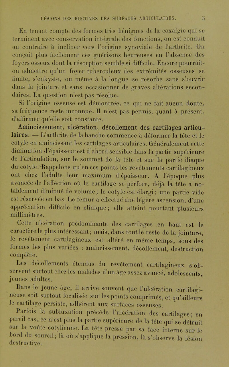 En tenant compte des formes très bénignes de la coxalgie qui se terminent avec conservation intégrale des fonctions, on est conduit au contraire à incliner vers l'origine synoviale de l'arthrite. On conçoit plus facilement ces guérisons heureuses en l'absence des foyers osseux dont la résorption semble si difTicile. Encore pourrait- on admettre qu'un foyer tuberculeux des extrémités osseuses se limite, s'enkyste, ou même à la longue se résorbe sans s'ouvrir dans la jointure et sans occasionner de graves altérations secon- daires. La question n'est pas résolue. Si l'origine osseuse est démontrée, ce qui ne fait aucun doute, sa fréquence reste inconnue. Il n'est pas permis, quant à présent, d'affirmer qu'elle soit constante. Amincissement, ulcération, décollement des cartilages articu- laires. — L'arthrite de la hanche commence à déformer la tête et le cotyle en amincissant les cartilages articulaires. Généralement cette diminution d'épaisseur est d'abord sensible dans la partie supérieure de l'articulation, sur le sommet de la tête et sur la partie iliaque du cotyle.-Rappelons qu'en ces points les revêtements cartilagineux ont chez l'adulte leur maximum d'épaisseur. A l'époque plus avancée de l'afTection où le cartilage se perfore, déjà la tête a no- tablement diminué de volume; le cotyle est élargi; une partie vide est réservée en bas. Le fémur a elTeclué une légère ascension, d'une appréciation difficile en clinique; elle atteint pourtant plusieurs millimètres. Cette ulcération prédominante des cartilages en haut est le caractère le plus intéressant; mais, dans tout le reste de la jointure, le revêtement cartilagineux est altéré en même temps, sous des formes les plus variées : amincissement, décollement, destruction complète. Les décollements étendus du revêtement cartilagineux s'ob- servent surtout chez les malades d'un âge assez avancé, adolescents, jeunes adultes. Dans le jeune âge, il arrive souvent que l'ulcération cartilagi- neuse soit surtout locahsée sur les points comprimés, et qu'ailleurs le cartilage persiste, adhérent aux surfaces osseuses. Parfois la subluxation précède l'ulcération des cartilages; en pareil cas, ce n'est plus la partie supérieure de la tête qui se détruit sur la voûte cotylienne. La tête presse par sa face interne sur le bord du sourcil; là où s'apphque la pression, là s'observe la lésion destructive.