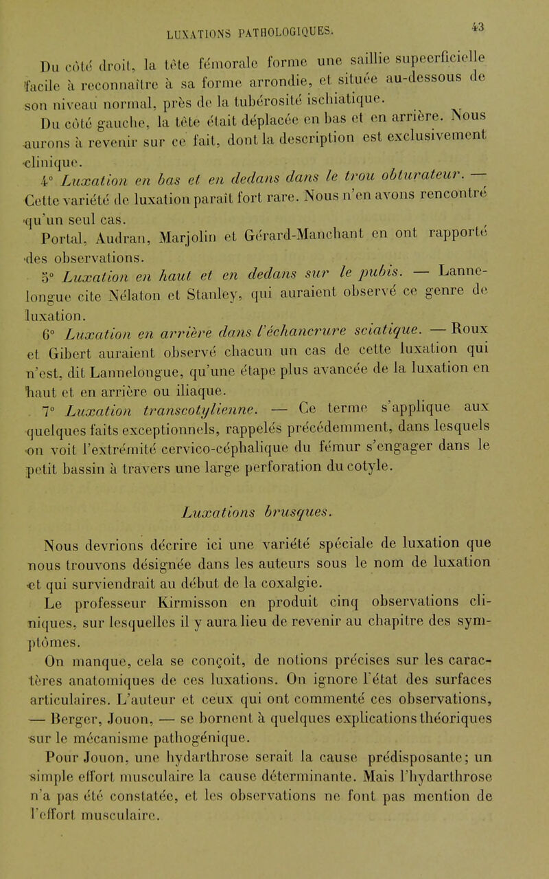 Du cote droit, la t.He fémorale forme une saillie supccrficielle facile à reconnaître à sa forme arrondie, et, située au-dessous de son niveau normal, près de la tubérositë iscliiatique. Du coté gauche, la tète était déplacée en bas et en arrière. Nous •aurons à revenir sur ce fait, dont la description est exclusivement ■clinique. 4° Luxation en bas et en dedans dans le trou obturateur. — Cette variété de luxation paraît fort rare. Nous n'en avons rencontré -qu'un seul cas. Portai, Audran, Marjolin et Gérard-Manchant en ont rapporté -des observations. o° Luxation en haut et en dedans sur le pubis. — Lanne- longue cite Nélaton et Stanley, qui auraient observé ce genre de luxation. 6° Luxation en arrière dans iéchancrure sciatique. — Roux et Gibert auraient observé chacun un cas de cette luxation qui n'est, dit Lannelongue, qu'une étape plus avancée de la luxation en tiaut et en arrière ou iliaque. 7° Luxation traiiscotijlienne. — Ce terme s'applique aux quelques faits exceptionnels, rappelés précédemment, dans lesquels on voit l'extrémité cervico-céphalique du fémur s'engager dans le petit bassin à travers une large perforation ducotyle. Luxations brusques. Nous devrions décrire ici une variété spéciale de luxation que nous trouvons désignée dans les auteurs sous le nom de luxation «t qui surviendrait au début de la coxalgie. Le professeur Kirmisson en produit cinq observations cli- niques, sur lesquelles il y aura lieu de revenir au chapitre des sym- ptômes. On manque, cela se conçoit, de notions précises sur les carac- tères anatomiques de ces luxations. On ignore l'état des surfaces articulaires. L'auteur et ceux qui ont commenté ces observations, — Berger, Jouon, — se bornent à quelques explications théoriques •sur le mécanisme pathogénique. Pour Jouon, une hydarlhrose serait la cause prédisposante; un simple etfort musculaire la cause déterminante. Mais l'hydarthrose n'a pas été constatée, et les observations ne font pas mention de l'effort musculaire.