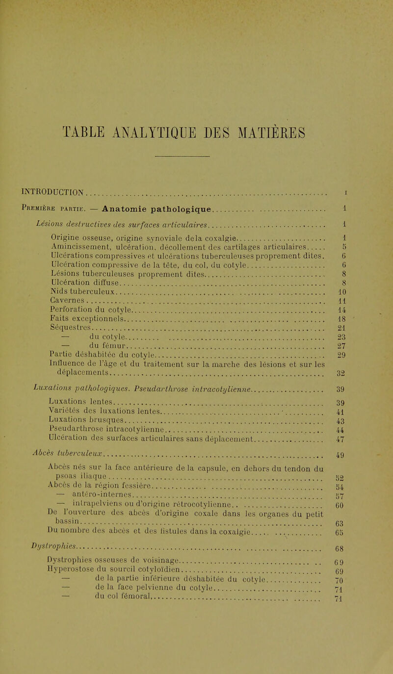 TABLE ANALYTIQUE DES MATIÈRES INTRODUCTION i Première partie. — Anatomie pathologique 1 Lésions destructives des surfaces articulaires 1 Origine osseuse, origine synoviale delà coxalgie 1 Amincissement, ulcéralion, décollement dos cartilages articulaires 5 Ulcérations compressives et ulcérations tuberculeuses proprement dites. 6 Ulcération compressive de la tête, du col, du cotylc 6 Lésions tuberculeuses proprement dites 8 Ulcération diffuse 8 Nids tuberculeux 10 Cavernes 11 Perforation du cotyle 14 Faits exceptionnels 18 Séquestres 21 — du cotyle 23 — du fémur 27 Partie déshabiléo du cotyle 29 Influence de l'âge et du traitement sur la marche des lésions et sur les déplacements 32 Luxations pathologiques. Pseudarthrose intracotylienne 39 Luxations lentes 39 Variétés des luxations lentes • 41 Luxations brusques 43 Pseudarthrose intracotylienne 44 Ulcération des surfaces articulaires sans déplacement 47 Abcès tuberculeux 49 Abcès nés sur la face antérieure de la capsule, en dehors du tendon du psoas iliaque 52 Abcès de la région fcssiôre 54 — antih'o-in ternes 57 — inlrapelviens ou d'origine rétrocotylienne 60 De l'ouverture des abcès d'origine coxale dans les organes du petit bassin g3 Du nombre des abcès et des fistules dans la coxalgie 65 Dyslrophies gg Dystrophies osseuses de voisinage g9 Ilyperostose du sourcil cotyloïdien 69 — de la partie inférieure déshabitée du cotyle 70 — de la face pelvienne du cotyle 71 — du col fémoral 7^