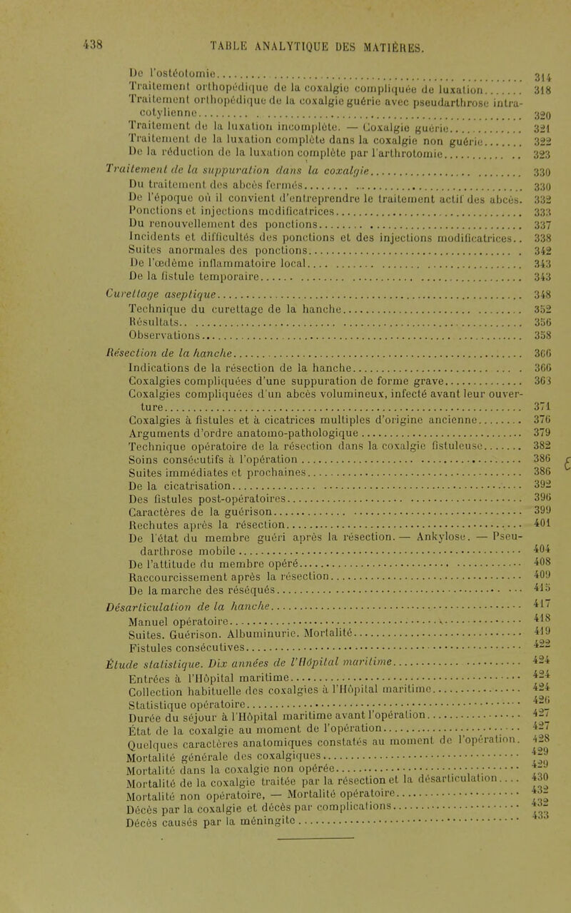 4 De rosli5otùniie 3j Trailement orlhopL'diquo de la coxalgie compliquée de luxation....... 318 Traitement orliioj)t:dique de la co.xalgie guérie avec pseudarlhrose intra- colylienne 32o Traitement de la kutalion incomplète. — Coxalgie guérie 321 Traitement de la luxation complète dans la coxalgie non guérie 322 De la réduclion de la luxation complète par l'arthrotomie 323 Trailement de la suppuration dans la coxalgie 330 Du traitement des abcès fermés 330 De l'époque où il convient d'entreprendre le traitement actif des abcès. 332 Ponctions et injections modificatrices 333 Du renouvellement des pondions 337 Incidents et difficultés des ponctions et des injections modificatrices.. 338 Suites anormales des ponctions 342 De l'œdème inllammatoire local 343 De la iistule temporaire 343 Cuveltage aseptique 348 Technique du curellage de la hanche 352 Résultats 356 Observations 358 Résection de la hanche 3CG Indications de la résection de la hanche 360 Goxalgies comp]ic[uées d'une suppuration de forme grave 363 Coxalgies compliquées d'un abcès volumineux, infecté avant leur ouver- ture 371 Coxalgies à fistules et à cicatrices multiples d'origine ancienne 376 Arguments d'ordre anatomo-pathologique 379 Technique opératoire de la résection dans la coxalgie fistuleuse 382 Soins consécutifs à l'opération 386 Suites immédiates et prochaines 386 De la cicatrisation 392 Des fistules post-opératoires 396 Caractères de la guèrison 399 Rechutes après la résection 401 De l'état du membre guéri après la résection.— Ankylose. — Pseu- darlhrose mobile 40-^ De l'attitude du membre opéré 408 Raccourcissement après la résection 409 De la marche des réséqués 'il 5 Désarticulation de la hanche 't^'' Manuel opératoire ^ Suites. Guèrison. Albuminurie. Mortalité 419 Fistules consécutives ' Étude statistique. Dix années de l'Hôpital maritime 424 Entrées à l'Hôpital maritime *24 Collection habituelle des coxalgies à l'Hôpital maritime 424 Statistique opératoire Durée du séjour à l'Hôpital maritime avant l'opération 4::./^ État de la coxalgie au moment de l'opération Quelques caractères anatomiques constatés au moment de l'opération. 428 Mortalité générale des coxalgiques * Mortalité dans la co.xalgie non opérée Mortalité de la coxalgie traitée par la résection et la désarticulation... Mortalité non opératoire, — Mortalité opératoire Décès par la coxalgie et décès par complications Décès causés par la méningite 429 429 430 432 432 433