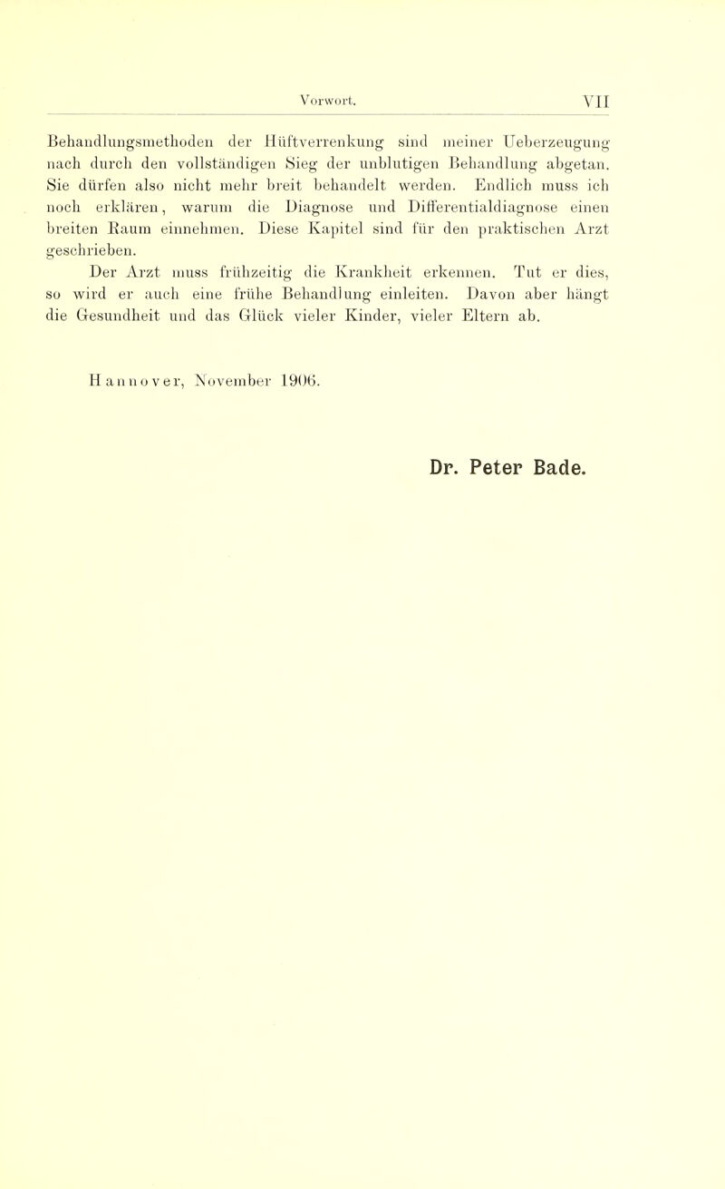 Behandlungsmethoden der Hüftverrenkung sind meiner Ueberzeugung nach durch den vollständigen Sieg der unblutigen Behandlung abgetan. Sie dürfen also nicht mehr breit behandelt werden. Endlich rnuss ich noch erklären, warum die Diagnose und Differentialdiagnose einen breiten Baum einnehmen. Diese Kapitel sind für den praktischen Arzt geschrieben. Der Arzt muss frühzeitig die Krankheit erkennen. Tut er dies, so wird er auch eine frühe Behandlung einleiten. Davon aber hängt die Gesundheit und das Glück vieler Kinder, vieler Eltern ab. Hannover, November 1906. Dr. Peter Bade.