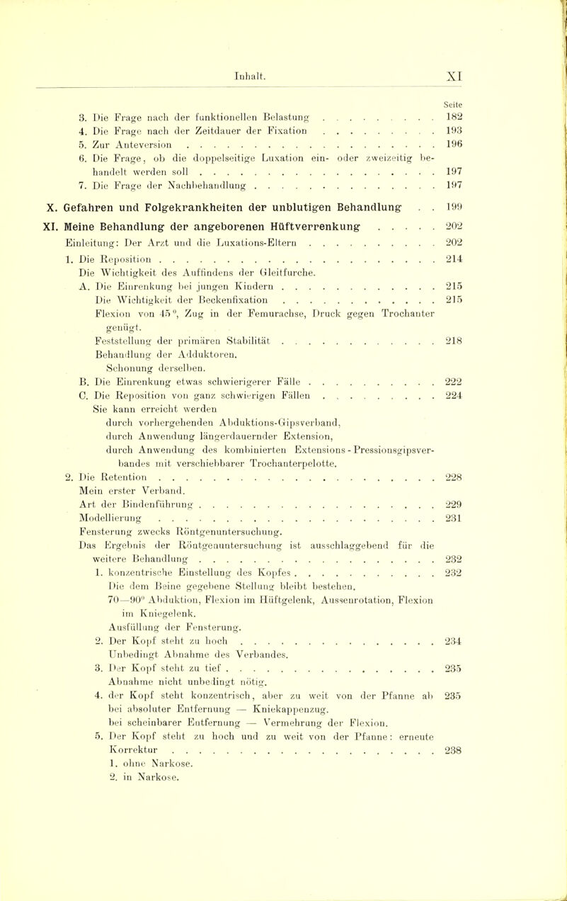 Seite 3. Die Frage nach der funktionellen Belastung 182 4. Die Frage nach der Zeitdauer der Fixation 193 5. Zur Anteversion 196 6. Die Frage, ob die doppelseitige Luxation ein- oder zweizeitig be- handelt werden soll 197 7. Die Frage der Nachbehandlung 197 X. Gefahren und Folgekrankheiten der unblutigen Behandlung . . 199 XI. Meine Behandlung der angeborenen Hüftverrenkung 202 Einleitung: Der Arzt und die Luxations-Eltern 202 1. Die Reposition 214 Die Wichtigkeit des Auffindens der Gleitfurche. A. Die Einrenkung bei jungen Kindern 215 Die. Wichtigkeit der Beckenfixation 215 Flexion vm 45 °, Zug in der Femurachse, Druck gegen Trochanter genügt. Feststellung der primären Stabilität 218 Behandlung der Adduktoren. Schonung derselben. B. Die Einrenkung etwas schwierigerer Fälle 222 C. Die Reposition von ganz schwierigen Fällen 224 Sie kann erreicht werden durch vorhergehenden Abduktions-Gipsverband, durch Anwendung längerdauernder Extension, durch Anwendung des kombinierten Extensions - Pressionsgipsver- bandes mit verschiebbarer Trochanterpelotte. 2. Die Retention 228 Mein erster Verband. Art der Bindenführung 229 Modellierung 231 Fensterung zwecks Röntgenuntersuchung. Das Ergebnis der Röntgenuntersuchung ist ausschlaggebend für die weitere Behandlung 232 1. konzentrische Einstellung des Kopfes 232 Die dem Beine gegebene Stellung bleibt bestehen. 70—90° Abduktion, Flexion im Hüftgelenk, Aussenrotation, Flexion im Kniegelenk. Ausfüllung der Fensterung. 2. Der Kopf steht zu hoch 234 Unbedingt Abnahme des Verbandes. 3. Der Kopf steht zu tief 235 Abnahme nicht unbedingt nötig. 4. der Kopf steht konzentrisch, aber zu weit von der Pfanne ab 235 bei absoluter Entfernung — Kniekappenzug. bei scheinbarer Eutfernung — Vermehrung der Flexion. 5. Der Kopf steht zu hoch und zu weit von der Pfanne: erneute Korrektur 238 1. ohne Narkose. 2. in Narkose.