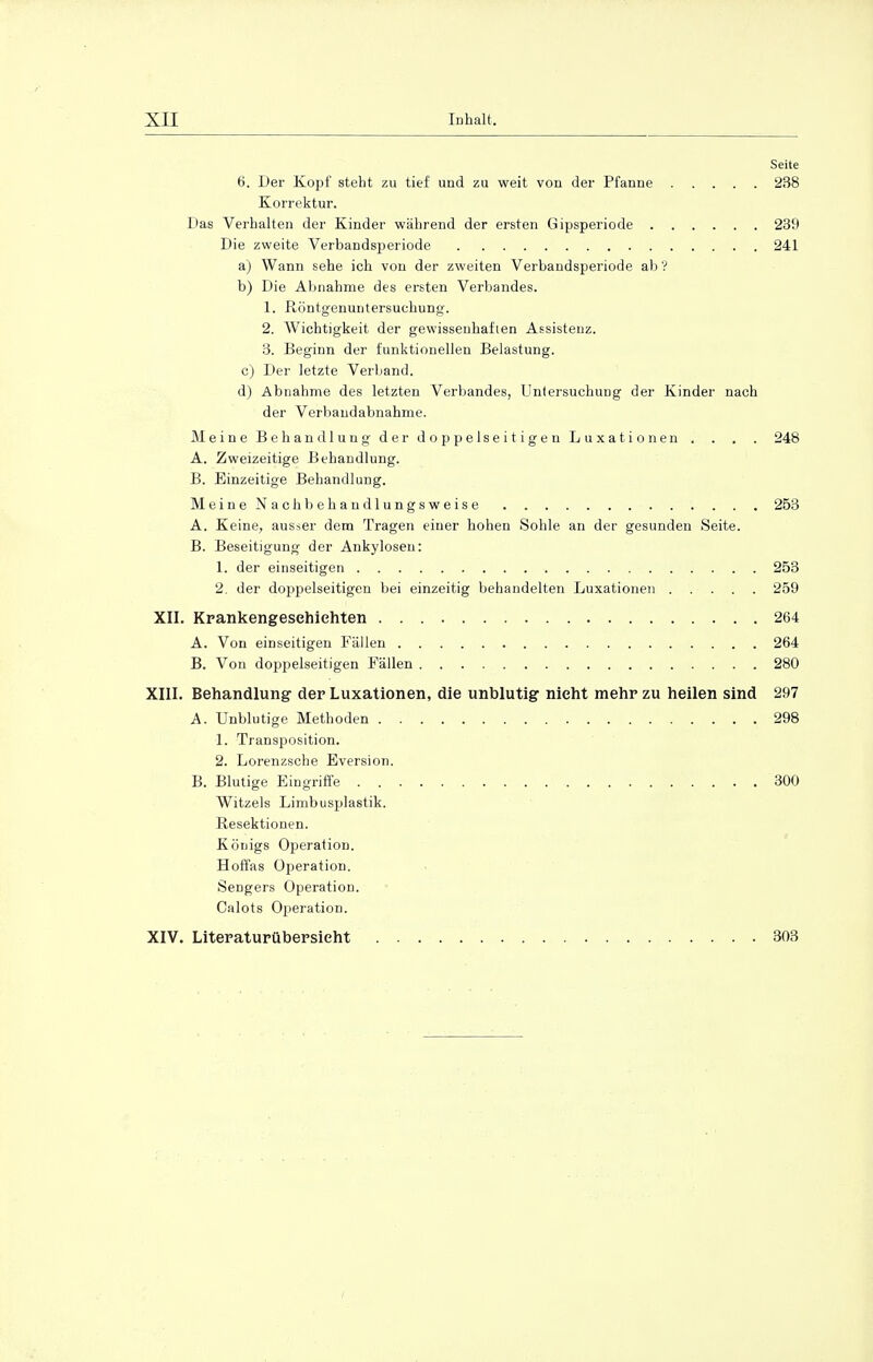 Seite 6. Der Kopf steht zu tief und zu weit von der Pfanne 238 Korrektur. Das Verhalten der Kinder während der ersten Gipsperiode 239 Die zweite Verbandsperiode 241 a) Wann sehe ich von der zweiten Verbandsperiode ab? b) Die Abnahme des ersten Verbandes. 1. Röntgenuntersuchung. 2. Wichtigkeit der gewissenhaften Assistenz. 3. Beginn der funktionellen Belastung. c) Der letzte Verband. d) Abnahme des letzten Verbandes, Untersuchung der Kinder nach der Verbaudabnahme. Meine Behandlung der doppelseitigen Luxationen . . . . 248 A. Zweizeitige Behandlung. B. Einzeitige Behandlung. Meine Nachbehaudlungsweise 253 A. Keine, ausser dem Tragen einer hohen Sohle an der gesunden Seite. B. Beseitigung der Ankylosen: 1. der einseitigen 253 2. der doppelseitigen bei einzeitig behandelten Luxationen 259 XII. Krankengeschichten 264 A. Von einseitigen Fällen 264 B. Von doppelseitigen Fällen 280 XIII. Behandlung der Luxationen, die unblutig nicht mehr zu heilen sind 297 A. Unblutige Methoden 298 1. Transposition. 2. Lorenzsche Eversion. B. Blutige Eingriffe 300 Witzeis Limbusplastik. Resektionen. Königs Operation. Hoffas Operation. Sengers Operation. Calots Operation. XIV. Literaturübersieht 303