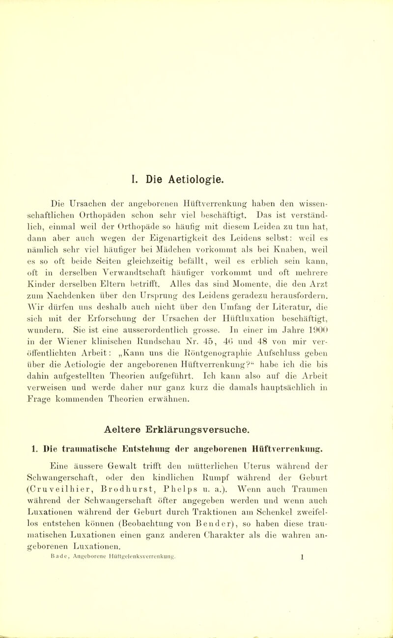 Die Ursachen der angeborenen Hüftverrenkung haben den wissen- schaftlichen Orthopäden schon sehr viel beschäftigt. Das ist verstand- lich, einmal weil der Orthopäde so häufig mit diesem Leiden zu tun hat, dann aber auch wegen der Eigenartigkeit des Leidens selbst: weil es nämlich sehr viel häufiger bei Mädchen vorkommt als bei Knaben, weil es so oft beide Seiten gleichzeitig befällt, weil es erblich sein kann, oft in derselben Verwandtschaft häufiger vorkommt und oft mehrere Kinder derselben Eltern betrifft. Alles das sind Momente, die den Arzt zum Nachdenken über den Ursprung des Leidens geradezu herausfordern. Wir dürfen uns deshalb auch nicht über den Umfang der Literatur, die sich mit der Erforschung der Ursachen der Hüftluxation beschäftigt, wundern. Sie ist eine ausserordentlich grosse. In einer im Jahre 1900 in der Wiener klinischen Rundschau Nr. 45, 46 und 48 von mir ver- öffentlichten Arbeit: „Kann uns die Eöntgenographie Aufschluss geben über die Aetiologie der angeborenen Hüftverrenkung? habe ich die bis dahin aufgestellten Theorien aufgeführt. Ich kann also auf die Arbeit verweisen und werde daher nur ganz kurz die damals hauptsächlich in Frage kommenden Theorien erwähnen. Aeltere Erklärungsversuche. 1. Die traumatische Entstehung der angeborenen Hüftverrenkung. Eine äussere Gewalt trifft den mütterlichen Uterus während der Schwangerschaft, oder den kindlichen Rumpf während der Geburt (Cruveilhier, Brodhurst, Phelps u. a.). Wenn auch Traumen während der Schwangerschaft öfter angegeben werden und wenn auch Luxationen während der Geburt durch Traktionen am Schenkel zweifel- los entstehen können (Beobachtung von Bender), so haben diese trau- matischen Luxationen einen ganz anderen Charakter als die wahren an- geborenen Luxationen. Bade, Angeborene Hüftgelenksverrenkung. 1