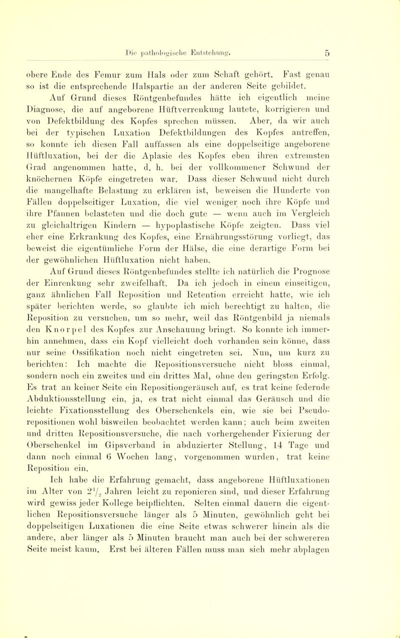 obere Ende des Femur zum Hals oder zum Schaft gehört. Fast genau so ist die entsprechende Halspartie an der anderen Seite gebildet. Auf Grund dieses Röntgenbefundes hätte ich eigentlich meine Diagnose, die auf angeborene Hüftverrenkung lautete, korrigieren und von Defektbildung des Kopfes sprechen müssen. Aber, da wir auch bei der typischen Luxation Defektbildungen des Kopfes antreffen, so konnte ich diesen Fall auffassen als eine doppelseitige angeborene I lüftluxation, bei der die Aplasie des Kopfes eben ihren extremsten Grad angenommen hatte, d. h. bei der vollkommener Schwund der knöchernen Köpfe eingetreten war. Dass dieser Schwund nicht durch die mangelhafte Belastung zu erklären ist, beweisen die Hunderte von Fällen doppelseitiger Luxation, die viel weniger noch ihre Köpfe und ihre Pfannen belasteten und die doch gute — wenn auch im Vergleich zu gleichaltrigen Kindern — hypoplastische Köpfe zeigten. Dass viel eher eine Erkrankung des Kopfes, eine Ernährungsstörung vorliegt, das beweist die eigentümliche Form der Hälse, die eine derartige Form bei der gewöhnlichen Hüftluxation nicht haben. Auf Grund dieses Röntgenbefundes stellte ich natürlich die Prognose der Einrenkung sehr zweifelhaft. Da ich jedoch in einem einseitigen, ganz ähnlichen Fall Reposition und Retention erreicht hatte, wie ich später berichten werde, so glaubte ich mich berechtigt zu halten, die Reposition zu versuchen, um so mehr, weil das Röntgenbild ja niemals den Knorpel des Kopfes zur Anschauung bringt. So konnte ich immer- hin annehmen, dass ein Kopf vielleicht doch vorhanden sein könne, dass nur seine (Ossifikation noch nicht eingetreten sei. Nun, um kurz zu berichten: Ich machte die Repositionsversuche nicht bloss einmal, sondern noch ein zweites und ein drittes Mal, ohne den geringsten Erfolg. Es trat an keiner Seite ein Repositiongeräusch auf, es trat keine federnde Abduktionsstellung ein, ja, es trat nicht einmal das Geräusch und die leichte Fixationsstellung des Oberschenkels ein, wie sie bei Pseudo- repositionen wohl bisweilen beobachtet werden kann; auch beim zweiten und dritten Repositionsversuche, die nach vorhergehender Fixierung der Oberschenkel im Gipsverband in abduzierter Stellung, 14 Tage und dann noch einmal 6 Wochen lang, vorgenommen wurden, trat keine Reposition ein. Ich habe die Erfahrung gemacht, dass angeborene Hüftluxationen im Alter von 21/., Jahren leicht zu reponieren sind, und dieser Erfahrung wird gewiss jeder Kollege beipflichten. Selten einmal dauern die eigent- lichen Repositionsversuche länger als 5 Minuten, gewöhnlich geht bei doppelseitigen Luxationen die eine Seite etwas schwerer hinein als die andere, aber länger als 5 Minuten braucht man auch bei der schwereren Seite meist kaum. Erst bei älteren Fällen muss man sich mehr abplagen