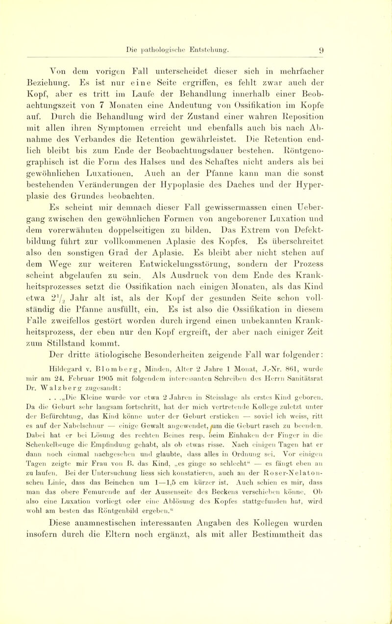 Von dem vorigen Fall unterscheidet dieser sich in mehrfacher Beziehung. Es ist nur eine Seite ergriffen, es fehlt zwar auch der Kopf, aber es tritt im Laufe der Behandlung innerhalb einer Beob- achtungszeit von 7 Monaten eine Andeutung von Ossifikation im Kopfe auf. Durch die Behandlung wird der Zustand einer wahren Reposition mit allen ihren Symptomen erreicht und ebenfalls auch bis nach Ab- nahme des Verbandes die Retention gewährleistet. Die Retention end- lich bleibt bis zum Ende der Beobachtungsdauer bestehen. Röntgeno- graphisch ist die Form des Halses und des Schaftes nicht anders als bei gewöhnlichen Luxationen. Auch an der Pfanne kann man die sonst bestehenden Veränderungen der Hypoplasie des Daches und der Hyper- plasie des Grundes beobachten. Es scheint mir demnach dieser Fall gewissermassen einen Ueber- gang zwischen den gewöhnlichen Formen von angeborener Luxation und dem vorerwähnten doppelseitigen zu bilden. Das Extrem von Defekt- bildung führt zur vollkommenen Aplasie des Kopfes. Es überschreitet also den sonstigen Grad der Aplasie. Es bleibt aber nicht stehen auf dem Wege zur weiteren Entwickelungsstörung, sondern der Prozess scheint abgelaufen zu sein. Als Ausdruck von dem Ende des Krank- heitsprozesses setzt die Ossifikation nach einigen Monaten, als das Kind etwa 21/,, Jahr alt ist, als der Kopf der gesunden Seite schon voll- ständig die Pfanne ausfüllt, ein. Es ist also die Ossifikation in diesem Falle zweifellos gestört worden durch irgend einen unbekannten Krank- heitsprozess, der eben nur den Kopf ergreift, der aber nach einiger Zeit zum Stillstand kommt. Der dritte ätiologische Besonderheiten zeigende Fall war folgender: Hildegard v. Blomberg, Minden, Alter 2 Jahre 1 Monat, J.-Nr. 861, wurde mir am 24. Februar 1905 mit folgendem interessanten Schreiben des Herrn Sauitätsrat Dr. Walzberg zugesandt: . . .„Die Kleine wurde vor etwa 2 Jahren in Steisslage als erstes Kind geboren. Da die Geburt sehr langsam fortschritt, hat der mich vertretende Kollege zuletzt unter der Befürchtung, das Kind könne unter der Geburt ersticken — soviel ich weiss, ritt es auf der Nabelschnur — einige Gewalt angewendet, .um die Geburt rasch zu beenden. Dabei hat er bei Lösung des rechten Beines resp. beim Einhaken der Einger in die Schenkelbeuge die Empfindung gehabt, als ob etwas risse. Nach einigen Tagen hat er dann noch einmal nachgesehen und glaubte, dass alles in Ordnung sei. Vor einigen Tagen zeigte mir Frau von ß. das Kind, „es ginge so schlecht — es fängt eben an zu laufen. Bei der Untersuchung liess sich konstatieren, auch an der Roser-Nelaton- schen Linie, dass das Beinchen um 1 —1,5 cm kürzer ist. Auch schien es mir, dass man das obere Femurende auf der Aussenseite des Beckens verschieben könne. Ob also eine Luxation vorliegt oder eine Ablösung des Kopfes stattgefunden hat, wird wohl am besten das Röntgenbild ergeben. Diese anamnestischen interessanten Angaben des Kollegen wurden insofern durch die Eltern noch ergänzt, als mit aller Bestimmtheit das