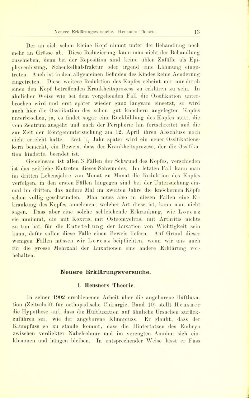 Der an sich schon kleine Kopf nimmt unter der Behandlung noch mehr an Grösse ab. Diese Reduzierung kann man nicht der Behandlung zuschieben, denn bei der Reposition sind keine üblen Zufälle als Epi- physenlösung, Schenkelhalsfraktur oder irgend eine Lähmung einge- treten. Auch ist in dem allgemeinen Befinden des Kindes keine Aenderung eingetreten. Diese weitere Reduktion des Kopfes scheint mir nur durch einen den Kopf betreffenden Krankheitsprozess zu erklären zu sein. In ähnlicher Weise wie bei dem vorgehenden Fall die Ossifikation unter- brochen wird und erst später wieder ganz langsam einsetzt, so wird auch hier die Ossifikation des schon gut knöchern angelegten Kopfes unterbrochen, ja, es findet sogar eine Rückbildung des Kopfes statt, die vom Zentrum ausgeht und nach der Peripherie hin fortschreitet und die zur Zeit der Röntgenuntersuchung am 12. April ihren Abschluss noch nicht erreicht hatte. Erst 72 Jahr später wird ein neuer Ossifikations- kern bemerkt, ein Beweis, dass der Krankheitsprozess, der die Ossifika- tion hinderte, beendet ist. Gemeinsam ist allen 3 Fällen der Schwund des Kopfes, verschieden ist das zeitliche Eintreten dieses Schwundes. Im letzten Fall kann man im dritten Lebensjahre von Monat zu Monat die Reduktion des Kopfes verfolgen, in den ersten Fällen hingegen sind bei der Untersuchung ein- mal im dritten, das andere Mal im zweiten Jahre die knöchernen Köpfe schon völlig geschwunden. Man muss also in diesen Fällen eine Er- krankung des Kopfes annehmen; welcher Art diese ist, kann man nicht sagen. Dass aber eine solche schleichende Erkrankung, wie Lorenz sie annimmt, die mit Koxitis, mit Osteomyelitis, mit Arthritis nichts zu tun hat, für die Entstehung der Luxation von Wichtigkeit sein kann, dafür sollen diese Fälle einen Beweis liefern. Auf Grund dieser wenigen Fällen müssen wir Lorenz beipflichten, wenn wir uns auch für die grosse Mehrzahl der Luxationen eine andere Erklärung vor- behalten. Neuere Erklärungsversuche. 1. Heusners Theorie. In seiner 1902 erschienenen Arbeit über die angeborene llüftluxa- tion (Zeitschrift für orthopädische Chirurgie, Band 10) stellt Heusner die Hypothese auf, dass die Hüftluxation auf ähnliche Ursachen zurück- zuführen sei, wie der angeborene Klumpfuss. Er glaubt, dass der Klumpfuss so zu stände kommt, dass die Hintertatzen des Embryo zwischen verdickter Nabelschnur und im verengten Amnion sich ein- klemmen und hängen bleiben. In entsprechender Weise lässt er Fuss