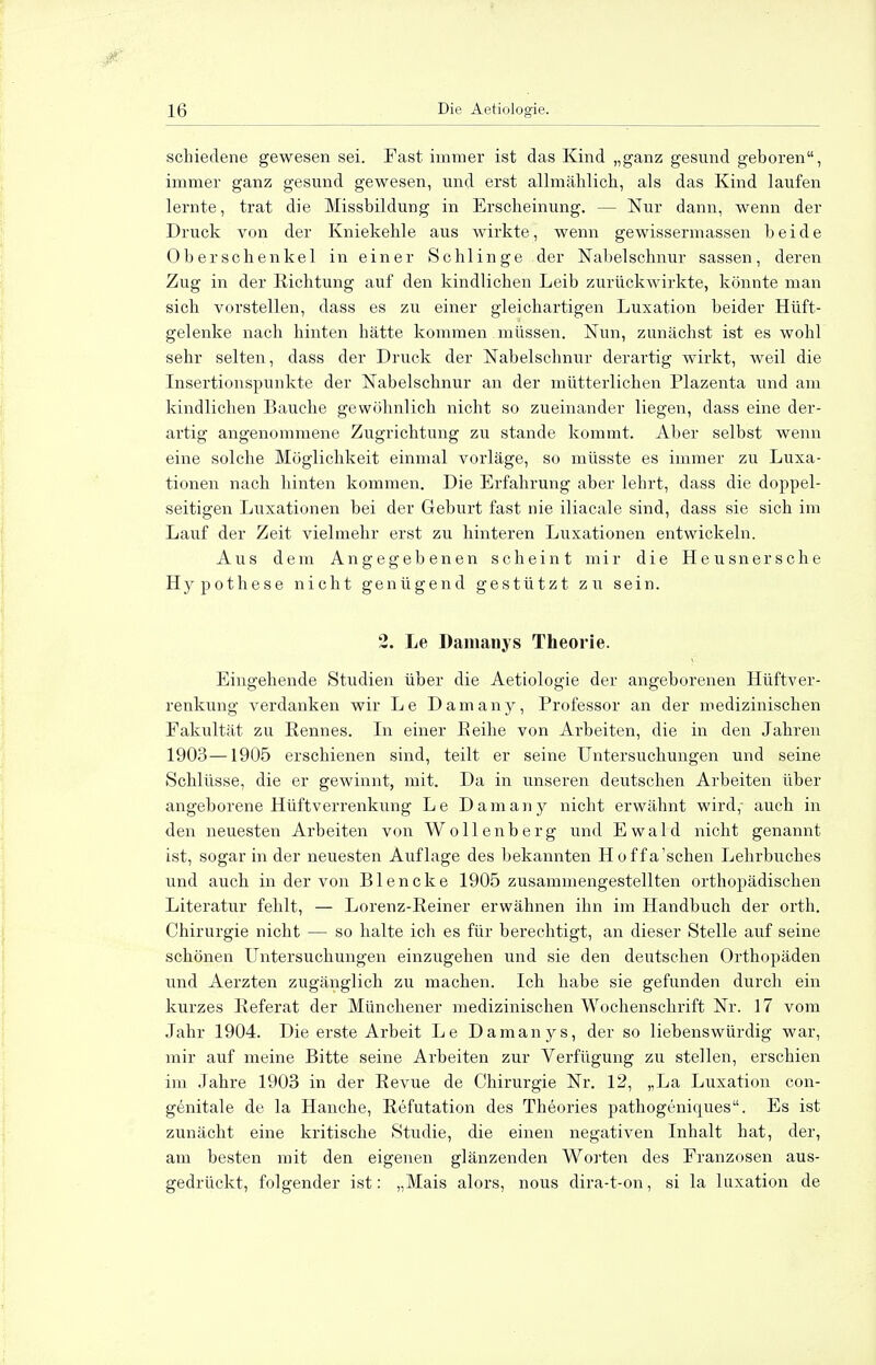 schiedene gewesen sei. Fast immer ist das Kind „ganz gesund geboren, immer ganz gesund gewesen, und erst allmählich, als das Kind laufen lernte, trat die Missbildung in Erscheinung. — Nur dann, wenn der Druck von der Kniekehle aus wirkte, wenn gewissermassen beide Oberschenkel in einer Schlinge der Nabelschnur sassen, deren Zug in der Richtung auf den kindlichen Leib zurückwirkte, könnte man sich vorstellen, dass es zu einer gleichartigen Luxation beider Hüft- gelenke nach hinten hätte kommen müssen. Nun, zunächst ist es wohl sehr selten, dass der Druck der Nabelschnur derartig wirkt, weil die Insertionspunkte der Nabelschnur an der mütterlichen Plazenta und am kindlichen Bauche gewöhnlich nicht so zueinander liegen, dass eine der- artig angenommene Zugrichtung zu stände kommt. Aber selbst wenn eine solche Möglichkeit einmal vorläge, so müsste es immer zu Luxa- tionen nach hinten kommen. Die Erfahrung aber lehrt, dass die doppel- seitigen Luxationen bei der Geburt fast nie iliacale sind, dass sie sich im Lauf der Zeit vielmehr erst zu hinteren Luxationen entwickeln. Aus dem Angegebenen scheint mir die Heu sn er sehe Hypothese nicht genügend gestützt z u sein. 2. Le Damany s Theorie. Eingehende Studien über die Aetiologie der angeborenen Hüftver- renkung verdanken wir Le Damany, Professor an der medizinischen Fakultät zu Rennes. In einer Eeihe von Arbeiten, die in den Jahren 1903—1905 erschienen sind, teilt er seine Untersuchungen und seine Schlüsse, die er gewinnt, mit. Da in unseren deutschen Arbeiten über angeborene Hüftverrenkung Le Damany nicht erwähnt wird,- auch in den neuesten Ai'beiten von Wollenberg und Ewald nicht genannt ist, sogar in der neuesten Auflage des bekannten Hoffa'schen Lehrbuches und auch in der von Blencke 1905 zusammengestellten orthopädischen Literatur fehlt, — Lorenz-Reiner erwähnen ihn im Handbuch der orth. Chirurgie nicht — so halte ich es für berechtigt, an dieser Stelle auf seine schönen Untersuchungen einzugehen und sie den deutschen Orthopäden und Aerzten zugänglich zu machen. Ich habe sie gefunden durch ein kurzes Referat der Münchener medizinischen Wochenschrift Nr. 17 vom Jahr 1904. Die erste Arbeit Le Damanys, der so liebenswürdig war, mir auf meine Bitte seine Arbeiten zur Verfügung zu stellen, erschien im Jahre 1903 in der Revue de Chirurgie Nr. 12, „La Luxation con- genitale de la Hanche, Refutation des Theories pathogeniques. Es ist zunächt eine kritische Studie, die einen negativen Inhalt hat, der, am besten mit den eigenen glänzenden Worten des Franzosen aus- gedrückt, folgender ist: „Mais alors, nous dira-t-on, si la luxation de