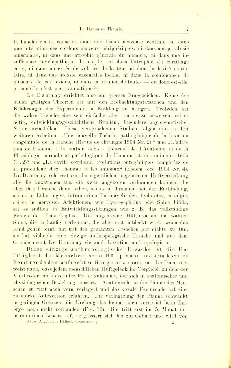 la hauche n'a sa cause ni dans une lesion nerveuse centrale, ni dans une alteration des cordons nerveux peripheriques, ni dans nne paralysie musculaire, ni dans une atrophie generale du memhre, ni dans une in- suffisance myelopathique du cotyle, ni dans l'atrophie du cartillage en y, ni dans un exces de volance de la tüte, ni dans la laxite capsu- laire, ni dans une aplasie vasculaire locale, ni dans la combinaison de pluseurs de ces lesions, ni dans la reunion de toutes — ou donc est-elle, puisqu'elle n'est posttraumatique ? — Le Damany errichtet also ein grosses Fragezeichen. Keine der bisher gültigen Theorien sei mit den Beobachtungstatsachen und den Erfahrungen des Experiments in Einklang zu bringen. Trotzdem sei die wahre Ursache eine sehr einfache, aber um sie zu beweisen, sei es nötig, entwicklungsgeschichtliche Studien, besonders phylogenetischer Natiir anzustellen. Diese versprochenen Studien folgen nun in drei weiteren Arbeiten: „Une nouvelle Theorie pathogenique de la luxation congenitale de la Hauche (Revue de Chirurgie 1904 Nr. 2), und „L'adap- tion de l'homme ä la Station debout (Journal de l'Anatomie et de la Physiologie normale et pathologique de l'homme et des animaux 1905 Nr. 2) und „La cavite cotyloide, evolutions ontogcniques comparees de sa profondeur chez l'homme et les animaux (Eodem loco 1904 Nr. 4). Le Damany schliesst von der eigentlichen angeborenen Hüftverrenkung alle die Luxationen aus, die zwar angeboren vorkommen können, die aber ihre Ursache dann haben, sei es in Traumen bei der Entbindung, sei es in Lähmungen, intrauterinen Poliomyelitiden, hydarctos, coxalgie, sei es in nervösen Affektionen, wie Hydrocephalus oder Spina bifida, sei es endlich in Entwicklungsstörungen wie z. B. das vollständige Fehlen des Femurkopfes. Die angeborene Hüftluxation im wahren Sinne, die so häufig vorkommt, die aber erst entdeckt wird, wenn das Kind gehen lernt, hat mit den genannten Ursachen gar nichts zu tun, sie hat vielmehr eine einzige anthropologische Ursache und aus dem Grunde nennt Le Damany sie auch Luxation anthropologique. Diese einzige anthropologische Ursache ist die Un- fähigkeit des Menschen, seine Hüftpfanne und sein koxales Femurende dem aufrechten Gange anzupassen. Le Damany weist nach, dass jedem menschlichen Hüftgelenk im Vergleich zu dem der Vierfüssler ein konstanter Fehler zukommt, der sich in anatomischer und physiologischer Beziehung äussert. Anatomisch ist die Pfanne des Men- schen zu weit nach vorn verlagert und das koxale Femurende hat eine zu starke Anteversion erfahren. Die Verlagerung der Pfanne schwankt in geringen Grenzen, die Drehung des Femur nach vorne ist beim Em- bryo noch nicht vorhanden (Fig. 12). Sie tritt erst im 5. Monat des intrauterinen Lebens auf, vergrössert sich bis zur Geburt und wird von Bade, Angeborene Hüftgelenksverrenkung. 2