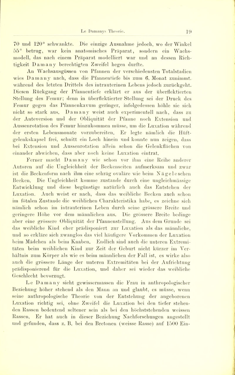 70 und 120° schwankte. Die einzige Ausnahme jedoch, wo der Winkel 55° betrug, war kein anatomisches Präparat, sondern ein Wachs- modell, das nach einem Präparat modelliert war und an dessen Rich- tigkeit Dam any berechtigten Zweifel hegen durfte. An Wachsausgüssen von Pfannen der verschiedensten Totalstadien wies Damany nach, dass die Pfannentiefe bis zum 6. Monat zunimmt, während des letzten Drittels des intrauterinen Lebens jedoch zurückgeht. Diesen Rückgang der Pfannentiefe erklärt er aus der überflektierten (Stellung des Femur; denn in überflektierter Stellung sei der Druck des Femur gegen das Pfannenkavum geringer, infolgedessen höhle sie sich nicht so stark aus. Damany weist auch experimentell nach, dass zu der Anteversion und der Obliquität der Pfanne noch Extension und Aussenrotation des Femur hinzukommen müsse, um die Luxation während der ersten Lebensmonate vorzubereiten. Er legte nämlich die Hüft- gelenkskapsel frei, schnitt ein Loch hinein und konnte nun zeigen, dass bei Extension und Aussenrotation allein schon die Gelenkflächen von einander abwichen, dass aber noch keine Luxation eintrat. Ferner macht Damany wie schon vor ihm eine Reihe anderer Autoren auf die Ungleichheit der Beckenseiten aufmerksam und zwar ist die Beckenform nach ihm eine schräg ovaläre wie beim Nägel eschen Becken. Die Ungleichheit komme zustande durch eine ungleichmässige Entwicklung und diese begünstige natürlich auch das Entstehen der Luxation. Auch weist er nach, dass das weibliche Becken auch schon im fötalen Zustande die weiblichen Charakteristika habe, es zeichne sich nämlich schon im intrauterinen Leben durch seine grössere Breite und geringere Höhe vor dem männlichen aus. Die grössere Breite bedinge aber eine grössere Obliquität der Pfannenstellung. Aus dem Grunde sei das weibliche Kind eher prädisponiert zur Luxation als das männliche, und so erkläre sich zwanglos das viel häufigere Vorkommen der Luxation beim Mädchen als beim Knaben. Endlich sind auch die unteren Extremi- täten beim weiblichen Kind zur Zeit der Geburt nicht kürzer im Ver- hältnis zum Körper als wie es beim männlichen der Fall ist, es wirke also auch die grössere Länge der unteren Extremitäten bei der Aufrichtung prädisponierend für die Luxation, und daher sei wieder das weibliche Geschlecht bevorzugt. Le Damany sieht gewissermassen die Frau in anthropologischer Beziehung höher stehend als den Mann an und glaubt, es müsse, wenn seine anthropologische Theorie von der Entstehung der angeborenen Luxation richtig sei, ohne Zweifel die Luxation bei den tiefer stehen- den Rassen bedeutend seltener sein als bei den höchststehenden weissen Rassen. Er hat auch in dieser Beziehung Nachforschungen angestellt und gefunden, dass z. B. bei den Bretonen (weisse Rasse) auf 1500 Ein-