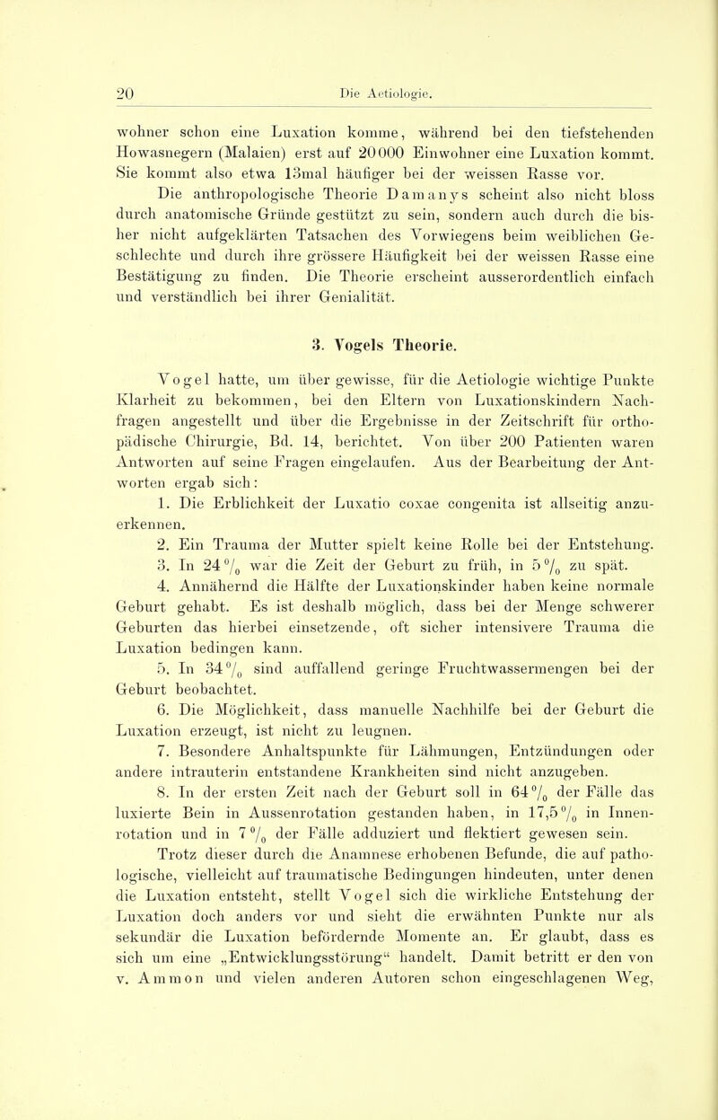 wohner schon eine Luxation komme, während bei den tiefstehenden Howasnegern (Malaien) erst auf 20000 Einwohner eine Luxation kommt, Sie kommt also etwa 13mal häufiger bei der weissen Rasse vor. Die anthropologische Theorie Damanys scheint also nicht bloss durch anatomische Gründe gestützt zu sein, sondern auch durch die bis- her nicht aufgeklärten Tatsachen des Vorwiegens beim weiblichen Ge- schlechte und durch ihre grössere Häufigkeit bei der weissen Rasse eine Bestätigung zu finden. Die Theorie erscheint ausserordentlich einfach und verständlich bei ihrer Genialität. 3. Vogels Theorie. Vogel hatte, um über gewisse, für die Aetiologie wichtige Punkte Klarheit zu bekommen, bei den Eltern von Luxationskindern Nach- fragen angestellt und über die Ergebnisse in der Zeitschrift für ortho- pädische Chirurgie, Bd. 14, berichtet. Von über 200 Patienten waren Antworten auf seine Fragen eingelaufen. Aus der Bearbeitung der Ant- worten ergab sich: 1. Die Erblichkeit der Luxatio coxae congenita ist allseitig anzu- erkennen. 2. Ein Trauma der Mutter spielt keine Rolle bei der Entstehung. 3. In 24°/0 war die Zeit der Geburt zu früh, in 5% zu spät. 4. Annähernd die Hälfte der Luxationskinder haben keine normale Geburt gehabt. Es ist deshalb möglich, dass bei der Menge schwerer Geburten das hierbei einsetzende, oft sicher intensivere Trauma die Luxation bedingen kann. 5. In 34°/0 sind auffallend geringe Fruchtwassermengen bei der Geburt beobachtet. 6. Die Möglichkeit, dass manuelle Nachhilfe bei der Geburt die Luxation erzeugt, ist nicht zu leugnen. 7. Besondere Anhaltspunkte für Lähmungen, Entzündungen oder andere intrauterin entstandene Krankheiten sind nicht anzugeben. 8. In der ersten Zeit nach der Geburt soll in 64°/0 der Fälle das luxierte Bein in Aussenrotation gestanden haben, in 17,5°/0 in Innen- rotation und in 7 °/0 der Fälle adduziert und flektiert gewesen sein. Trotz dieser durch die Anamnese erhobenen Befunde, die auf patho- logische, vielleicht auf traumatische Bedingungen hindeuten, unter denen die Luxation entsteht, stellt Vogel sich die wirkliche Entstehung der Luxation doch anders vor und sieht die erwähnten Punkte nur als sekundär die Luxation befördernde Momente an. Er glaubt, dass es sich um eine „Entwicklungsstörung handelt. Damit betritt er den von v. Amnion und vielen anderen Autoren schon eingeschlagenen Weg,