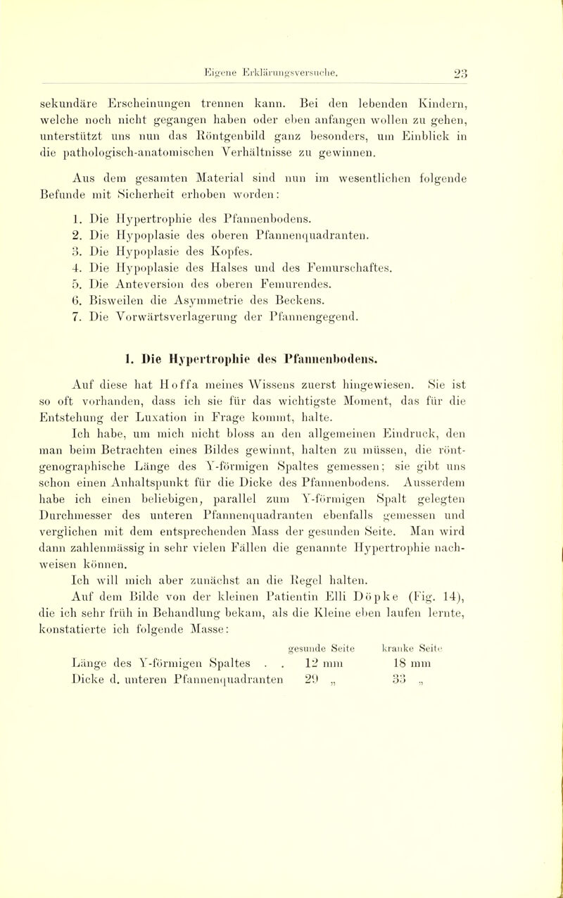 sekundäre Erscheinungen trennen kann. Bei den lebenden Kindern, welche noch nicht gegangen haben oder eben anfangen wollen zu gehen, unterstützt uns nun das Röntgenbild ganz besonders, um Einblick in die pathologisch-anatomischen Verhältnisse zu gewinnen. Aus dem gesamten Material sind nun im wesentlichen folgende Befunde mit Sicherheit erhoben worden: 1. Die Hypertrophie des Pfannenbodens. 2. Die Hypoplasie des oberen Pfannenquadranten. 3. Die Hypoplasie des Kopfes. 4. Die Hypoplasie des Halses und des Femurschaftes. 5. Die Anteversion des oberen Femurendes. 6. Bisweilen die Asymmetrie des Beckens. 7. Die Vorwärtsverlagerung der Pfannengegend. 1. Die Hypertrophie des Pfannenbodens. Auf diese hat Hoffa meines Wissens zuerst hingewiesen. Sie ist so oft vorhanden, dass ich sie für das wichtigste Moment, das für die Entstehung der Luxation in Frage kommt, halte. Ich habe, um mich nicht bloss an den allgemeinen Eindruck, den man beim Betrachten eines Bildes gewinnt, halten zu müssen, die rönt- genographische Länge des Y-förmigen Spaltes gemessen; sie gibt uns schon einen Anhaltspunkt für die Dicke des Pfannenbodens. Ausserdem habe ich einen beliebigen, parallel zum Y-förmigen Spalt gelegten Durchmesser des unteren Pfannenquadranten ebenfalls gemessen und verglichen mit dem entsprechenden Mass der gesunden Seite. Man wird dann zahlenmässig in sehr vielen Fällen die genannte Hypertrophie nach- weisen können. Ich will mich aber zunächst an die Regel halten. Auf dem Bilde von der kleinen Patientin Elli Döpke (Fig. 14), die ich sehr früh in Behandlung bekam, als die Kleine eben laufen lernte, konstatierte ich folgende Masse: gesunde Seite kranke Seite Länge des Y-förmigen Spaltes . . 12 mm 18 mm Dicke d. unteren Pfannenquadranten 29 „ 33 ,,
