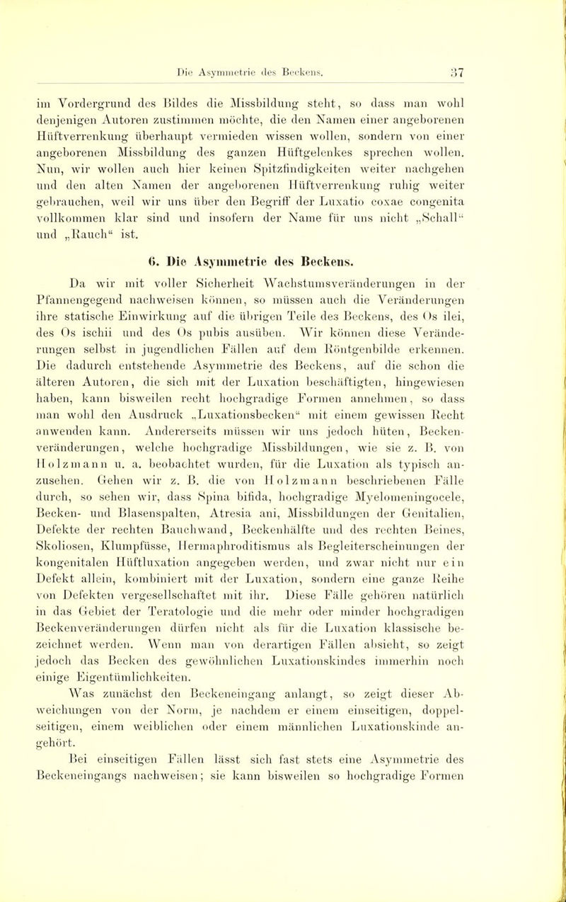 im Vordergrund des Bildes die Missbildung steht, so dass man wohl denjenigen Autoren zustimmen möchte, die den Namen einer angeborenen Hüftverrenkung überhaupt vermieden wissen wollen, sondern von einer angeborenen Missbildung des ganzen Hüftgelenkes sprechen wollen. Nun, wir wollen auch hier keinen Spitzfindigkeiten weiter nachgehen und den alten Namen der angeborenen Hüftverrenkung ruhig weiter gebrauchen, weil wir uns über den Begriff der Luxatio coxae congenita vollkommen klar sind und insofern der Name für uns nicht „Schall und „Rauch ist. (>. Die Asymmetrie des Beckens. Da wir mit voller Sicherheit Wachstumsveränderungen in der Pl'annengegend nachweisen können, so müssen auch die Veränderungen ihre statische Einwirkung auf die übrigen Teile des Beckens, des (>s ilei, des Os ischii und des Os pubis ausüben. Wir können diese Verände- rungen selbst in jugendlichen Fällen auf dem Röntgenbilde erkennen. Die dadurch entstehende Asymmetrie des Beckens, auf die schon die älteren Autoren, die sich mit der Luxation beschäftigten, hingewiesen haben, kann bisweilen recht hochgradige Formen annehmen, so dass man wohl den Ausdruck „Luxationsbecken mit einem gewissen Recht anwenden kann. Andererseits müssen wir uns jedoch hüten, Becken- veränderungen , welche hochgradige Missbildungen, wie sie z. B. von Holz mann u. a. beobachtet wurden, für die Luxation als typisch an- zusehen. Gehen wir z. ß. die von Holzmann beschriebenen Fälle durch, so sehen wir, dass Spina bifida, hochgradige Myelomeningocele, Becken- und Blasenspalten, Atresia ani, Missbildungen der Genitalien, Defekte der rechten Bauchwand, Beckenhälfte und des rechten Beines, Skoliosen, Klumpfüsse, 1 lermaphroditismus als Begleiterscheinungen der kongenitalen Hüftluxation angegeben werden, und zwar nicht nur ein Defekt allein, kombiniert mit der Luxation, sondern eine ganze Reihe von Defekten vergesellschaftet mit ihr. Diese Fälle gehören natürlich in das Gebiet der Teratologie und die mehr oder minder hochgradigen Beckenveränderungen dürfen nicht als für die Luxation klassische be- zeichnet werden. Wenn man von derartigen Fällen absieht, so zeigt jedoch das Becken des gewöhnlichen Luxationskindes immerhin noch einige Eigentümlichkeiten. Was zunächst den Beckeneingang anlangt, so zeigt dieser Ab- weichungen von der Norm, je nachdem er einem einseitigen, doppel- seitigen, einem weiblichen oder einem männlichen Luxationskinde an- gehört. Bei einseitigen Fällen lässt sich fast stets eine Asymmetrie des Beckeneingangs nachweisen; sie kann bisweilen so hochgradige Formen